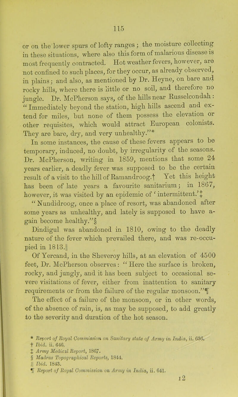or on the lower spurs of lofty ranges ; the moisture collecting in these situations, where also this form of malarious disease is most frequently contracted. Hot weather fevers, however, aie not confined to such places, for they occur, as already observed, in plains; and also, as mentioned by Dr. Heyne, on baie and rocky hills, where there is little or no soil, and therefore no jungle. Dr. McPherson says, of the hills near Russelcondah : “ Immediately beyond the station, high hills ascend and ex- tend for miles, but none of them possess the elevation or other requisites, which would attract European colonists. They are bare, dry, and very unhealthy.'’^* * * § In some instances, the cause of these fevers appears to be temporary, induced, no doubt, by irregularity of the seasons. Dr. McPherson, writing in 1859, mentions that some 24 years earlier, a deadly fever was supposed to be the certain result of a visit to the hill of Ramandroog.t Yet this height has been of late years a favourite sanitarium; in 1867, however, it was visited by an epidemic of ‘ intermittent.^ Nundidroog, once a place of resort, was abandoned after some years as unhealthy, and lately is supposed to have a- gain become healthy.’^ § Dindigul was abandoned in 1810, owing to the deadly nature of the fever which prevailed there, and was re-occu- pied in 1813.11 Of Yercand, in the Sheveroy hills, at an elevation of 4500 feet. Dr. McPherson observes : “ Here the surface is broken, rocky, and jungly, and it has been subject to occasional se- vere visitations of fever, either from inattention to sanitary requirements or from the failure of the regular monsoon.’’^^ The effect of a failure of the monsoon, or in other words, of the absence of rain, is, as may be supposed, to add greatly to the severity and duration of the hot season. * Report of Royal Commission on Sa/nita/ry state of Army in India, ii. 636. t Ibid. ii. 646. X Army Medical Report, 1867. § Mad/ras Topographical Reports, 1844. II Ibid. 1843. ^ Report of Royal Commission on Army in India, ii. 641. i2