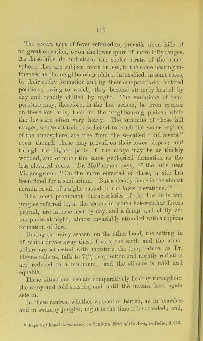 The severe type of fever referred to, prevails upon hills of no great elevation, or on the lower spurs of more lofty ranges. As these hills do not attain the cooler strata of the atmo- sphere, they are subject, more or less, to the same heating in- fluences as the neighbouring plains, intensified, in some cases, by their rocky formation and by their comparatively isolated position; owing to which, they become strongly heated by day and readily chilled by night. The variations of tem- perature may, therefore, in the hot season, be even greater on these low hills, than in the neighbouring plains; while the dews are often very heavy. The summits of those hill ranges, whose altitude is sufficient to reach the cooler regions of the atmosphere, are free from the so-called hill fevers,’^ even though these may prevail on their lower slopes; and though the higher parts of the range may be as thickly wooded, and of much the same geological formation as the less elevated spurs. Dr. McPherson says, of the hills near Vizianagrum: “ On the more elevated of these, a site has been fixed for a sanitarium. But a deadly fever is the almost certain result of a night passed on the lower elevations.’^* The most prominent characteristics of the low hills and jungles referred to, at the season in which hot-weather fevers prevail, are intense heat by day, and a damp and chilly at- mosphere at night, almost invariably attended with a copious formation of dew. During the rainy season, on the other hand, the setting in of which drives away these fevers, the earth and the atmo- sphere are saturated with moisture, the temperature, as Dr. Heyne tells us, falls to 74°, evajjoration and nightly radiation are reduced to a minimum; and the climate is mild and equable. These situations remain comparatively healthy throughout the rainy and cold seasons, and until the intense heat again sets in. In these ranges, whether wooded or barren, as in marshes and in swampy jungles, night is the time to be dreaded; and,