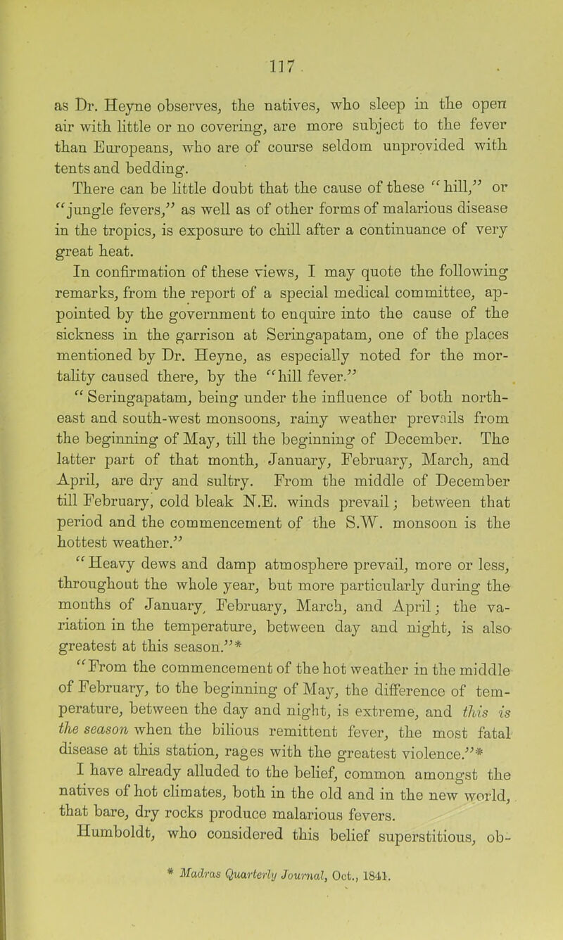 as Dr. Heyne observes^ the natives^ wbo sleep in tbe open air witb little or no covering, are more subject to tbe fever than Earopeans, wbo are of course seldom unprovided with tents and bedding. There can be little doubt that tbe cause of these “ bill,^^ or jungle fevers,^^ as well as of other forms of malarious disease in the tropics, is exposure to chill after a continuance of very great heat. In confirmation of these views, I may quote the following remarks, from the report of a special medical committee, ap- pointed by the government to enquire into the cause of the sickness in the garrison at Seringapatam, one of the places mentioned by Dr. Heyne, as especially noted for the mor- tahty caused there, by the ^^hill fever.'’^ “ Seringapatam, being under the influence of both north- east and south-west monsoons, rainy weather prevails from the beginning of May, till the beginning of December. The latter part of that month, January, February, March, and April, are dry and sultry. From the middle of December till February, cold bleak N.E. winds prevail; between that period and the commencement of the S.W. monsoon is the hottest weather.^^ Heavy dews and damp atmosphere prevail, more or less, throughout the whole year, but more particularly during the months of January^ February, March, and April; the va- riation in the temperature, between day and night, is also greatest at this season.’’^* ^‘Trom the commencement of the hot weather in the middle of February, to the beginning of May, the difference of tem- perature, between the day and night, is extreme, and this is the season when the bilious remittent fever, the most fatal disease at this station, rages with the greatest violence.'’ I have already alluded to the belief, common amongst the natives of hot climates, both in the old and in the new world, that bare, dry rocks produce malarious fevers. Humboldt, who considered this belief superstitious, ob- * Madras Quarterly Journal, Oct., 1841.