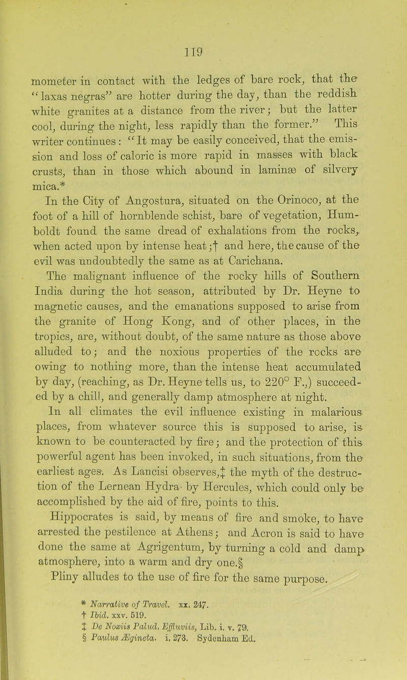 mometer in contact with, the ledges of bare rock, that the- “laxas negras’^ are hotter during the day, than the reddish white granites at a distance from the river; but the latter cool, during the night, less ra]3idly than the former/’ This writer continues : ^^It may be easily conceived, that the emis- sion and loss of caloric is more rapid in masses with black crusts, than in those which abound in laminm of silvery mica,* * * § In the City of Angostura, situated on the Orinoco, at the foot of a hill of hornblende schist, bare of vegetation, Hum- boldt found the same dread of exhalations from the rocks,, when acted upon by intense heat;t and here, the cause of the evil was uudoubtedly the same as at Carichana. The malignant influence of the rocky hills of Southern India during the hot season, attributed by Dr, Heyne to magnetic causes, and the emanations supposed to arise from the granite of Hong Kong, and of other places, in the tropics, are, without doubt, of the same nature as those above alluded to; and the noxious properties of the rocks are owing to nothing more, than the intense heat accumulated by day, (reaching, as Dr, Heyne tells us, to 220° P,,) succeed- ed by a chill, and generally damp atmosphere at night. In all climates the evil influence existing in malarious- places, from whatever source this is supposed to arise, is- known to be counteracted by fire; and the protection of this powerful agent has been invoked, in such situations, from the- earliest ages. As Lancisi observes,:}: the myth of the destruc- tion of the Lernean Hydra- by Hercules, which could only be accomplished by the aid of fire, points to this, Hippocrates is said, by means of fire and smoke, to have arrested the pestilence at Athens; and Acron is said to have done the same at Agrigentum, by turning a cold and damp atmosphere, into a warm and dry one,§ Pliny alludes to the use of fire for the same purpose. * Narrative of Travel, xx, 247, t Ibid. XXV, 619, X Be Noxiis Pallid. Effluviis, Lib, i. v, 79. § Paulas /Egincta. i, 273, Sydonham Ed.