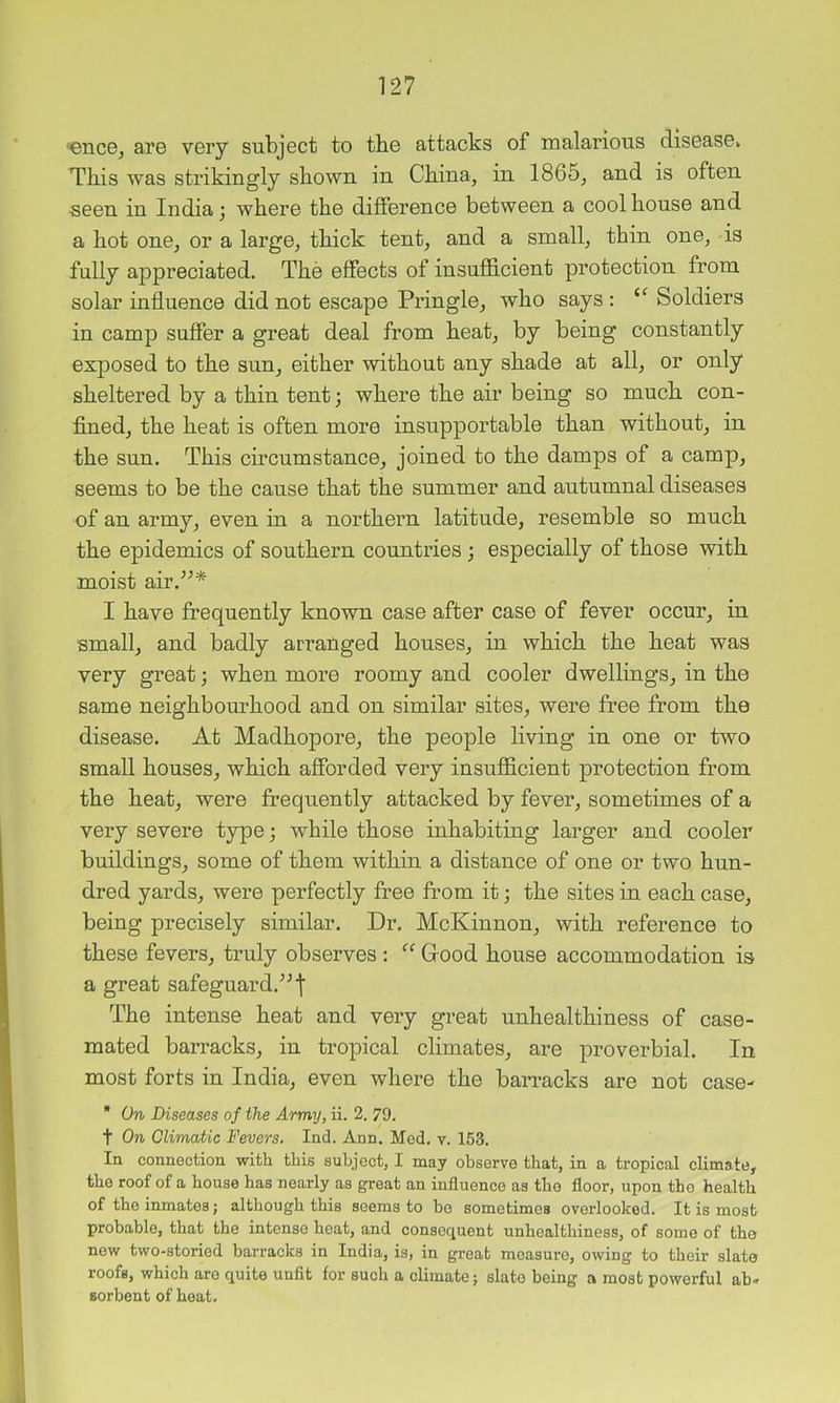‘ence, are very subject to the attacks of malarious disease^ This was strikingly shown in China, in 1865, and is often seen in India; where the difference between a cool house and a hot one, or a large, thick tent, and a small, thin one, is fully appreciated. The effects of insufficient protection from solar influence did not escape Pringle, who says : Soldiers in camp suffer a great deal from heat, by being constantly exposed to the sun, either without any shade at all, or only sheltered by a thin tent; where the air being so much con- fined, the heat is often more insupportable than without, in the sun. This circumstance, joined to the damps of a camp, seems to be the cause that the summer and autumnal diseases of an army, even in a northern latitude, resemble so much the epidemics of southern countries ; especially of those with moist air.^^* I have frequently known case after case of fever occur, in small, and badly arranged houses, in which the heat was very great; when more roomy and cooler dwellings, in the same neighbourhood and on similar sites, were free from the disease. At Madhopore, the people living in one or two small houses, which afforded very insufficient protection from the heat, were frequently attacked by fever, sometimes of a very severe type; while those inhabiting larger and cooler buildings, some of them within a distance of one or two hun- dred yards, were perfectly free from it; the sites in each case, being precisely similar. Dr. McKinnon, with reference to these fevers, truly observes : “ Good house accommodation is a great safeguard.'’ The intense heat and very great unhealthiness of case- mated barracks, in tropical climates, are proverbial. In most forts in India, even where the barracks are not case- * On Diseases of the Army, ii. 2. 79. t On Climatic Fevers. Ind. Ann. Med. v. 153. In connection with this subject, I may observe that, in a tropical climate, the roof of a house has nearly as great an influence as the floor, upon the health of the inmates; although this seems to bo sometimes overlooked. It is most probable, that the intense heat, and consequent unhealthiness, of some of the new two-storied barracks in India, is, in groat measure, owing to their slate roofs, which are quite unfit for such a climate; slate being a most powerful ah- sorbent of heat.