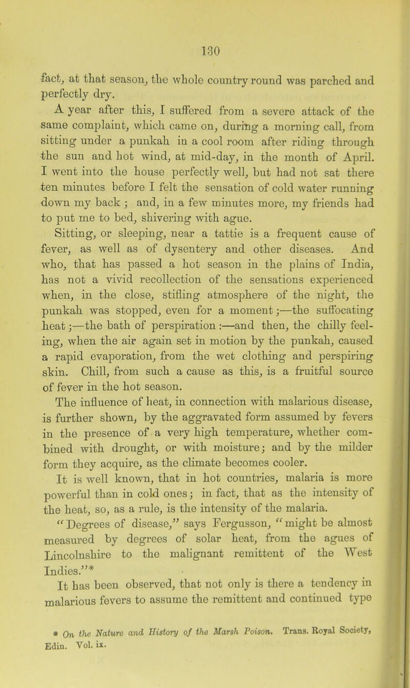 •facfcj at that season^ the whole country round was parched and perfectly dry. A year after this, I suffered from a severe attack of the same complaint, which came on, during a moruing call, from sitting under a punkah in a cool room after riding through the sun and hot wind, at mid-day, in the month of April. I went into the house perfectly well, but had not sat there ten minutes before I felt the sensation of cold water running down my back ; and, in a few minutes more, my friends had to put me to bed, shivering with ague. Sitting, or sleeping, near a tattie is a frequent cause of fever, as well as of dysentery and other diseases. And who, that has passed a hot season in the plains of India, has not a vivid recollection of the sensations experienced when, in the close, stifling atmosphere of the night, the punkah was stopped, even for a moment;—the suffocating heat 3—the bath of perspiration ;—and then, the chilly feel- ing, when the air again set in motion by the punkah, caused a rapid evaporation, from the wet clothing and perspiring skin. Chill, from such a cause as this, is a fruitful source of fever in the hot season. The influence of heat, in connection with malarious disease, is further shown, by the aggravated form assumed by fevers in the presence of a very high temperature, whether com- bined with drought, or with moisture; and by the milder form they acquire, as the climate becomes cooler. It is well known, that in hot countries, malaria is more powerful than in cold ones; in fact, that as the intensity of the heat, so, as a rule, is the intensity of the malaria. Degrees of disease,^’ says Fergusson, “ might be almost measured by degrees of solar heat, from the agues of Lincolnshire to the mahgnant remittent of the West Indies.^^* It has been observed, that not only is there a tendency in malarious fevers to assume the remittent and continued type • On the Nature and History of the Marsh Poison. Trans. Royal Society, Edin. Vol. ix.