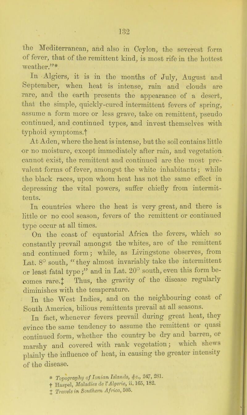 tlio Mediteri’anean^ and also in Oeylon, the severest form of fevei% that of the remittent kind^ is most rife in th.e hottest weather/^* In Algiers, it is in tlie months of July, August and September, when heat is intense, rain and clouds are rare, and the earth presents the appearance of a desert, that the simple, quickly-cured intermittent fevers of spring, assume a form more or less grave, take on remittent, pseudo continued, and continued types, and invest themselves with typhoid symptoms.! At Aden, where the heat is intense, but the soil contains little or no moisture, except immediately after rain, and vegetation cannot exist, the remittent and continued are the most pre- valent forms of fever, amongst the white inhabitants; while the black races, upon whom heat has not the same effect in depressing the vital powers, suffer chiefly from intermit- ten ts. In countries where the heat is very great, and there is little or no cool season, fevers of the remittent or continued type occur at all times. On the coast of equatorial Africa the fevers, which so constantly prevail amongst the whites, are of the remittent and continued form; while, as Livingstone observes, from Lat. 8° south, ''they almost invariably take the intermittent or least fatal typeand in Lat. 20° south, even this form be- comes rare.! Thus, the gravity of the disease regularly diminishes with the temperature. In the West Indies, and on the neighbouring coast of South America, bilious remittents prevail at all seasons. In fact, whenever fevers prevail dming great heat, they evince the same tendency to assume the remittent or quasi continued form, whether the country be dry and barren, or marshy and covered with rank vegetation; which shews plainly the influence of heat, in causing the greater intensity of the disease. * Topography of Ionian Islands, <Jc., 247, 281. t Haspel, Maladies do VAlgeria, ii. 165, 182. X Travels in Southern Africa, 505.
