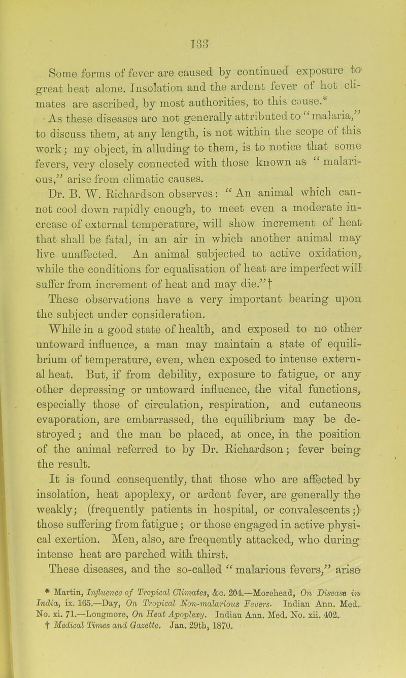 13-3 Some forms of fever are caused by continued exposure to great beat alone. Insolation and tlie ardent, fever of hot cli- mates are ascribed^ by most authorities, to this cnuse.* As these diseases are not g*enerally attributed to “malaria, to discuss them, at any length, is not within the scope of this work; my object, in alluding to them, is to notice that some fevers, very closely connected with those known as “ malari- ous,^^ arise from climatic causes. Dr. B. W. Eichardson observes: “ An animal which can- not cool down rapidly enough, to meet even a moderate in- crease of external temperature, will show increment of heat that shall be fatal, in an air in which another animal may live unaffected. An animal subjected to active oxidation, while the conditions for equalisation of heat are imperfect will suffer from increment of heat and may die.^^t These observations have a very important bearing upon the subject under consideration. While in a good state of health, and exposed to no other untoward influence, a man may maintain a state of equili- brium of temperature, even, when exposed to intense extern- al heat. But, if from debility, exposm’e to fatigue, or any other depressing or untoward influence, the vital functions,, especially those of circulation, respiration, and cutaneous evaporation, are embarrassed, the equilibrium may be de- stroyed ; and the man be placed, at once, in the position of the animal referred to by Dr. Richardson; fever being the result. It is found consequently, that those who are affected by insolation, heat apoplexy, or ardent fever, are generally the weakly; (frequently patients in hospital, or convalescents;) those suflei’ing from fatigue; or those engaged in active physi- cal exertion. Men, also, are frequently attacked, who during intense heat are parched with thirst. These diseases, and the so-called “ malarious fevers,^^ arise * Martin, Injluence of Tropical Climates, &c. 204.—Morehead, On Disease in IndAa, ix. 165.—Day, On Tropical Non-malarious Fevers- Indian Ann. Med. No. xi. 71.—Longmoro, On Heat Apoplexy. Indian Ann. Med. No. xii. 402. t Medical Times cmd Gazette. Jan. 29th, 1870.