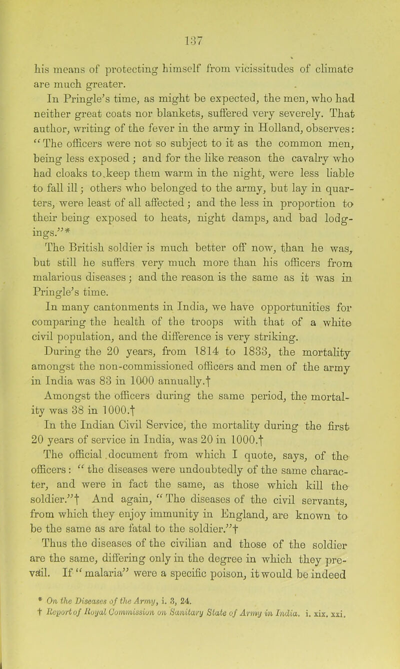 liis meuns of protecting himself from vicissitudes of climate are much greater. In Pringle^s time, as might be expected, the men, who had neither great coats nor blankets, suffered very severely. That author, writing of the fever in the army in Holland, observes: '^The officers were not so subject to it as the common men, being less exposed ; and for the like reason the cavalry who had cloaks to,keep them warm in the night, were less liable to fall ill; others who belonged to the army, but lay in quar- ters, were least of all affected; and the less in proportion to their being exposed to heats, night damps, and bad lodg- ings.'’^* The British soldier is much better off now, than he was, but still he suffers very much more than his officers from malarious diseases; and the reason is the same as it was in Pringle’s time. In many cantonments in India, we have opportunities for comparing the health of the troops with that of a white civil population, and the difference is very striking. During the 20 years, from 1814 to 1833, the mortality amongst the non-commissioned officers and men of the army in India was 83 in 1000 annually.f Amongst the officers during the same period, the mortal- ity was 38 in lOOO.t In the Indian Civil Service, the mortality during the first 20 years of service in India, was 20 in 1000.f The official. document from which I quote, says, of the officers: “ the diseases were undoubtedly of the same charac- ter, and were in fact the same, as those which kill the soldier.” t again, “ The diseases of the civil servants, from which they enjoy immunity in England, are known to be the same as are fatal to the soldier.'”t Thus the diseases of the civilian and those of the soldier are the same, differing only in the degree in which they pre- vffil. If “ malaria” were a specific poison, it would be indeed * On the Diseases of the Army, i. 3, 24.