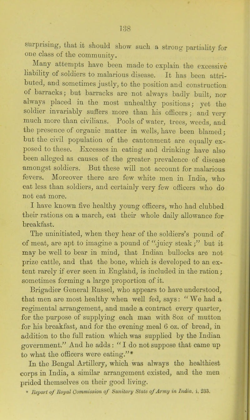 1138 surprising, that it sliould show such a strong partiality for one class of the community. Many attempts have been made to exj^lain the excessive liability of soldiers to malarious disease. It has been attri- buted, and sometimes justly, to the position and construction of barracks; but barracks are not always badly built, nor always placed in the most unhealthy positions; yet the soldier invariably suffers more than his officers; and very much more than civilians. Pools of water, trees, weeds, and the presence of organic matter in wells, have been blamed; but the civil population of the cantonment are equally ex- posed to these. Excesses in eating and drinking have also been alleged as causes of the greater prevalence of disease amongst soldiers. But these will not account for malarious fevers. Moreover there are few white men in India, who eat less than soldiers, and certainly very few officers who do not eat more. I have known five healthy young officers, who had clubbed their rations on a march, eat their whole daily allowance for breakfast. The uninitiated, when they hear of the soldiers^s pound of of meat, are apt to imagine a pound of ^^q’uicy steak but it may be well to bear in mind, that Indian bullocks are not prize cattle, and that the bone, which is developed to an ex- tent rarely if ever seen in England, is included in the ration; sometimes forming a large proportion of it. Brigadier General Russel, who appears to have understood, that men are most healthy when well fed, says: “We had a regimental arrangement, and made a contract every quarter, for the purpose of supplying each man with 8oz of mutton for his breakfast, and for the evening meal 6 oz. of bread, in addition to the full ration which was supplied by the Indian government/^ And he adds: “ I do not suppose that came up to what the officers were eating.”* In the Bengal Artillery, which was always the healthiest corps in India, a similar arrangement existed, and the men prided themselves on their good living. * Report of Royal Commission of Sanitary State of Army in India, i. 233.