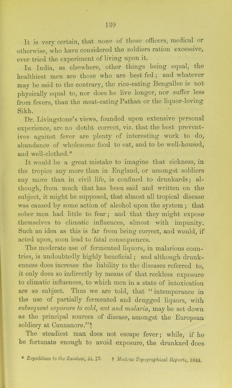 It is very certain, that none of those officers, medical or otherwise, who have considered the soldiers ration excessive, ever tried the experiment of living upon it. In India, as elsewhere, other things being equal, the healthiest men are those who are best fed j and whatever may be said to the contrary, the rice-eating Bengallee is not physically equal to, nor does he live longer, nor suffer less from fevers, than the meat-eating Pathan or the liquor-loving Sikh. Dr. Livingstone’s views, founded upon extensive personal experience, are no doubt correct, viz. that the best prevent- ives against fever are plenty of interesting work to do, abundance of wholesome food to eat, and to be well-housed, aud well-clothed.* It would be a great mistake to imagine that sickness, in the tropics any more than in England, or amongst soldiers any more than in civil life, is confined to drunkards; al- though, from much that has been said and written on the subject, it might be supposed, that almost all tropical disease was caused by some action of alcohol upon the system; that sober men had little to fear; and that they might expose themselves to climatic influences, almost with impunity. Such an idea as this is far from being correct, and would, if acted upon, soon lead to fatal consequences. The moderate use of fermented liquors, in malarious coun- tries, is undoubtedly highly beneficial; and although drunk- enness does increase the liability to the diseases referred to, it only does so indirectly by means of that reckless exposure to climatic influences, to which men in a state of intoxication are so subject. Thus we are told, that ‘’intemperance in the use of partially fermented and drugged liquors, with subsequent exposure to cold, wet and malaria, maybe set down as the principal sources of disease, amongst the European soldiery at Cannanore.'”| The steadiest man does not escape fever; while, if he be fortunate enough to avoid exposure, the drunkard does * Expedition to the Zambesi, iii. 72. f Madras Topographical Reports, 1814,