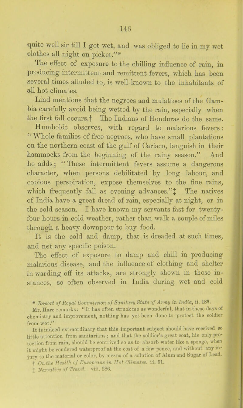 14G cjulte well sir till I got wet, and was obliged to lie in my wet clothes all night on picket.”* The effect of exposure to the chilling influence of rain, in producing intermittent and remittent fevers, which has been several times alluded to, is well-known to the' inhabitants of all hot chmates. Lind mentions that the negroes and mulattoes of the Gam- bia carefully avoid being wetted by the rain, especially when the first fall occurs.^ The Indians of Honduras do the same. Humboldt observes, with regard to malarious fevers: Whole families of free negroes, who have small plantations on the northern coast of the gulf of Cariaco, languish in their hammocks from the beginning of the rainy season.” And he adds; “These intermittent fevers assume a dangerous character, when persons debilitated by long labour, and copious perspiration, expose themselves to the fine rains, which frequently fall as evening advances.”+ The natives of India have a great dread of rain, especially at night, or in the cold season. I have known my servants fast for twenty- four hours in cold weather, rather than walk a couple of miles through a heavy downpour to buy food. It is the cold and damp, that is dreaded at such times, and not any specific poison. The effect of exposure to damp and chill in producing malarious disease, and the influence of clothing and shelter in warding off its attacks, are strongly shown in those in- stances, so often observed in India during wet and cold * Report of Royal Commission of Sanitary State of Army in India, ii. 185. Mr. Ilaro remarks: “ It Las often struck mo as wonderful, that iu these dajs of chemistry and improvement, nothing has yet been done to protect the soldier from wet.” It is indeed extraordinary that this important subject should have received so little attention from sanitarians; and that the soldier’s great coat, his only pro- tection from rain, should be contrived so as to absorb water like a sponge, when it might be rendered waterproof at the cost of a few ponce, and without any in- jury to the material or color, by moans of a solution of Alum and Sugar of Lead, f On the IleaUh of Europeans in Hot Climates, ii. 51. j: Narrative of Travel, viii. 28G.