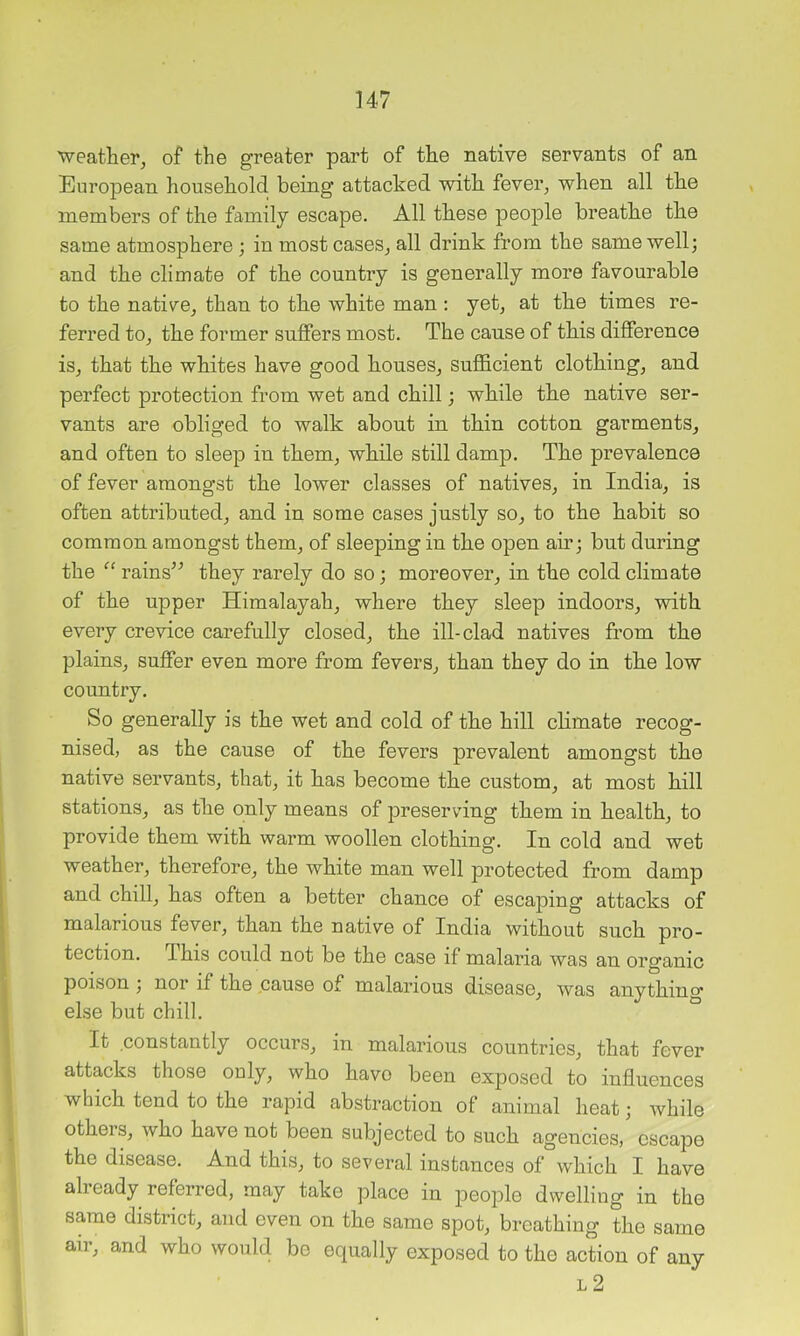 weather, of the greater part of the native servants of an European household being attacked with fever, when all the members of the family escape. All these people breathe the same atmosphere ; in most cases, all drink from the same well; and the climate of the country is generally more favourable to the native, than to the white man ; yet, at the times re- ferred to, the former suffers most. The cause of this difference is, that the whites have good houses, sufficient clothing, and perfect protection from wet and chill; while the native ser- vants are obliged to walk about in thin cotton garments, and often to sleep in them, while still damp. The prevalence of fever amongst the lower classes of natives, in India, is often attributed, and in some cases justly so, to the habit so common amongst them, of sleeping in the open air; but during the rains’^ they rarely do so; moreover, in the cold climate of the upper Himalayah, where they sleep indoors, with every crevice carefully closed, the ill-clad natives from the plains, suffer even more from fevers, than they do in the low country. So generally is the wet and cold of the hill chmate recog- nised, as the cause of the fevers prevalent amongst the native servants, that, it has become the custom, at most hill stations, as the only means of preserving them in health, to provide them with warm woollen clothing. In cold and wet weather, therefore, the white man well protected from damp and chill, has often a better chance of escaping attacks of malarious fever, than the native of India without such pro- tection. This could not be the case if malaria was an organic poison ; nor if the cause of malarious disease, was anything else but chill. It constantly occurs, in malarious countries, that fever attacks those only, who havo been exposed to influences which tend to the rapid abstraction of animal heat; Avhile others, who have not been subjected to such agencies, escape the disease. And this, to several instances of which I have already referred, may take place in people dwelling in the same district, and even on the same spot, breathing the same air, and who would be equally exposed to the action of any L 2