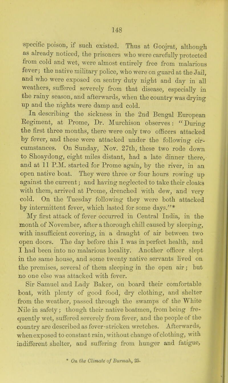 specific poison, if such existed. Thus at Goojrat, although as already noticed, the prisoners who were carefully protected from cold and wet, were almost entirely free from malarious fever; the native military police, who were on guard at the Jail, and who were exposed on sentry duty night and day in all weathers, suffered severely from that disease, especially in the rainy season, and afterwards, when the country was drying up and the nights were damp and cold. In describing the sickness in the 2nd Bengal European Eegiment, at Prome, Dr. Murchison observes: “ During the first three months, there were only two officers attacked by fever, and these were attacked under the following cir- cumstances. On Sunday, Nov. 27th, these two rode down to Shoaydong, eight miles distant, had a late dinner there, and at 11 P.M. started for Prome again, by the river, in an open native boat. They were three or four hours rowing up against the current; and having neglected to take their cloaks with them, arrived at Prome, drenched with dew, and very cold. On the Tuesday following they were both attacked by intermittent fever, which lasted for some days.^^* My first attack of fever occurred in Central India, in the month of November, after a thorough chill caused by sleeping, with insufficient covering, in a draught of air between two open doors. The day before this I was in perfect health, and I had been into no malarious locahty. Another officer slept in the same house, and some twenty native servants lived on the premises, several of them sleeping in the open air; but no one else was attacked with fever. Sir Samuel and Lady Baker, on board their comfortable boat, with jolenty of good food, dry clothing, and shelter from the weather, j^assed through the swamps of the White Nile in safety; though their native boatmen, from being fre- quently wet, suffered severely from fever, and the people of the country are described as fever-stricken wretches. Afterwards, when exposed to constaut rain, without change of clothing, with indifferent shelter, and suffering from hunger and fatigue.
