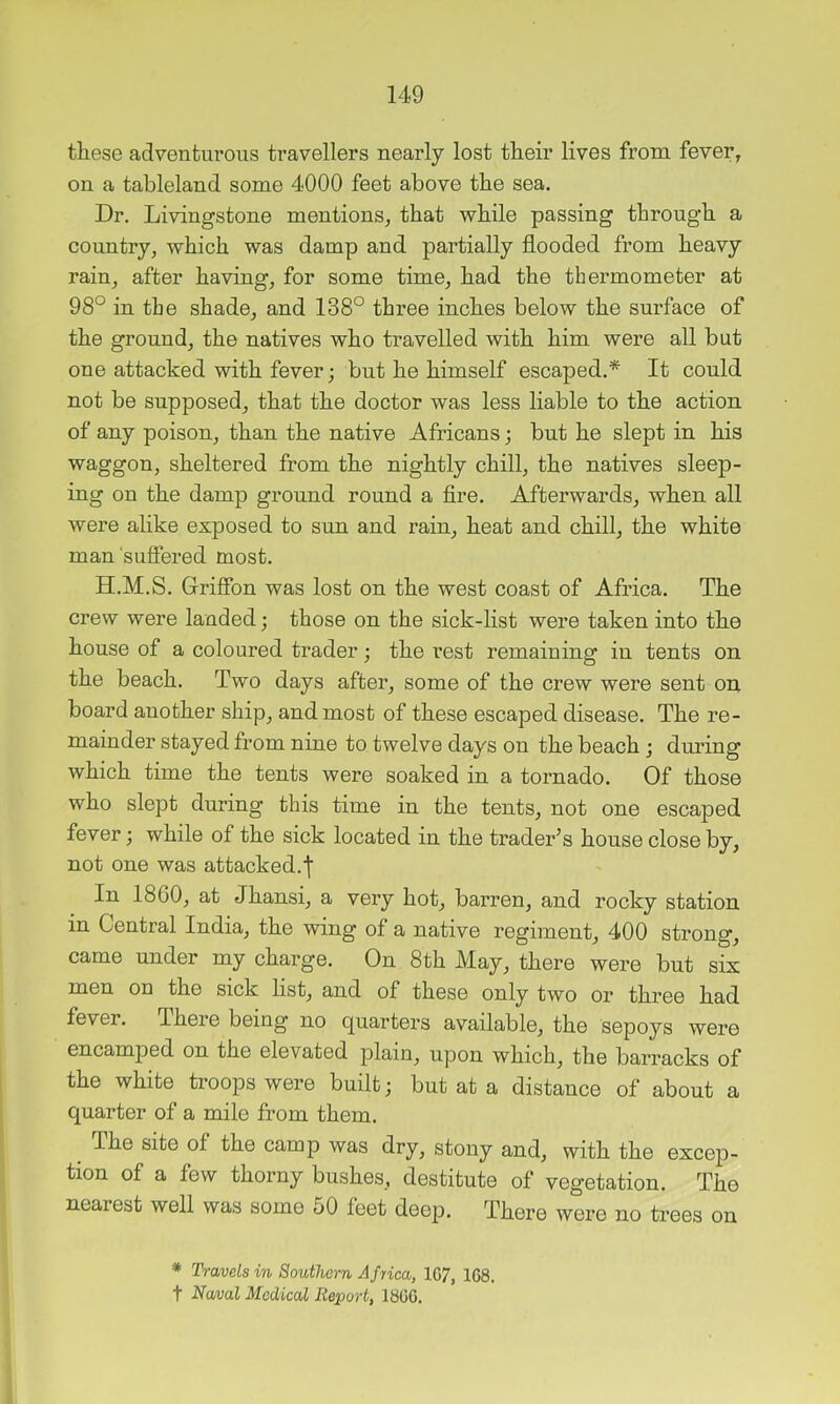 these adventurous travellers nearly lost their lives from fever, on a tableland some 4000 feet above the sea. Dr, Livingstone mentions, that while passing through a country, which was damp and partially flooded from heavy rain, after having, for some time, had the thermometer at 98° in the shade, and 138° three inches below the surface of the ground, the natives who travelled with him were all but one attacked with fever; but he himself escaped.* It could not be supposed, that the doctor was less liable to the action of any poison, than the native Africans; but he slept in his waggon, sheltered from the nightly chill, the natives sleep- ing on the damp ground round a fire. Afterwards, when all were alike exposed to sun and rain, heat and chill, the white man suffered most. H.M.S. Grifibn was lost on the west coast of Africa. The crew were lauded; those on the sick-list were taken into the house of a coloured trader; the rest remaining in tents on the beach. Two days after, some of the crew were sent on board another ship, and most of these escaped disease. The re- mainder stayed from nine to twelve days on the beach ; during which time the tents were soaked in a tornado. Of those who slept during this time in the tents, not one escaped fever; while of the sick located in the trader’s house close by, not one was attacked.f In 1860, at Jhansi, a very hot, barren, and rocky station in Central India, the wing of a native regiment, 400 strong, came under my charge. On 8th May, there were but six men on the sick list, and of these only two or three had fever. There being no quarters available, the sepoys were encamped on the elevated plain, upon which, the barracks of the white troops were built; but at a distance of about a quarter of a mile from them. The site of the camp was dry, stony and, with the excep- tion of a few thorny bushes, destitute of vegetation. The nearest well was some 50 feet deep. There were no trees on * Travels in Southern Africa, 1G7, 168. t Naval Medical Report, 1866.