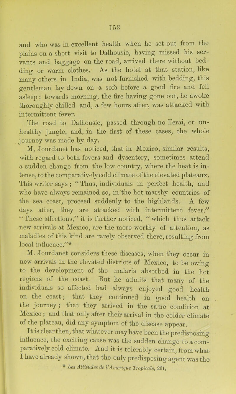 plains on a short visit to Dalhousie, having missed his ser- vants and baggage on the road, arrived there without bed- ding or warm clothes. As the hotel at that station, like many others in India, was not furnished with bedding, this gentleman lay down on a sofa before a good fire and fell asleep; towards morning, the fire having gone out, he awoke thoroughly chilled and, a few hours after, was attacked with intermittent fever. The road to Dalhousie, passed through no Terai, or un- healthy jungle, and, in the first of these cases, the whole journey was made by day. M, Jourdanet has noticed, that in Mexico, similar results, with regard to both fevers and dysentery, sometimes attend a sudden change from the low country, where the heat is in- tense, to the comparatively cold climate of the elevated plateaux. This writer says ; “ Thus, individuals in perfect health, and who have always remained so, in the hot marshy countries of the sea coast, proceed suddenly to the highlands. A few days after, they are attacked with intermittent fever These afiections,^^ it is further noticed, ‘‘ which thus attack new arrivals at Mexico, are the more worthy of attention, as maladies of this kind are rarely observed there, resulting from local iufiuence.’^* M. Jourdanet considers these diseases, when they occur in new arrivals in the elevated districts of Mexico, to be owing to the development of the malaria absorbed in the hot regions of the coast. But he admits that many of the individuals so affected had always enjoyed good health on the coast j that they continued in good health on the journey; that they arrived in the same condition at Mexico; and that only after their arrival in the colder climate of the plateau, did any symptom of the disease appear. It is clear then, that whatever may have been the predisposing influence, the exciting cause was the sudden change to a com- paratively cold climate. And it is tolerably certain, from what I have already shown, that the only predisposing agent was the * Les AltiUides de I’Amerique Tropicale, 261,