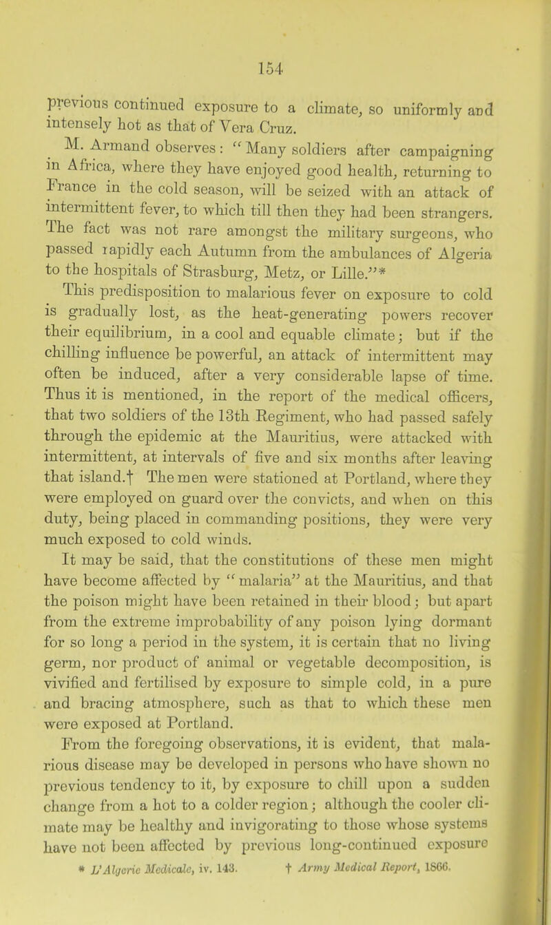 previous continued exposure to a climate, so uniformly and intensely hot as that of Vera Cruz. M. Aimaud observes : Many soldiers after campaigning in Africa, where they have enjoyed good health, returning to Fiance in the cold season, will be seized with an attack of intermittent fever, to which till then they had been strangers. The fact was not rare amongst the military surgeons, who passed rapidly each Autumn from the ambulances of Algeria to the hospitals of Strasburg, Metz, or Lille.'”* This predisposition to malarious fever on exposure to cold is gradually lost, as the heat-generating powers recover their equilibrium, in a cool and equable climate; but if the chilling influence be powerful, an attack of intermittent may often be induced, after a very considerable lapse of time. Thus it is mentioned, in the report of the medical officers, that two soldiers of the 13th Regiment, who had passed safely through the epidemic at the Mauritius, were attacked with intermittent, at intervals of five and six months after leaving that island.t The men were stationed at Portland, where they were employed on guard over the convicts, and when on this duty, being placed in commanding positions, they were very much exposed to cold winds. It may be said, that the constitutions of these men might have become affected by malaria” at the Mauritius, and that the poison might have been retained in their blood; but apart from the extreme improbability of any poison lying dormant for so long a period in the system, it is certain that no living germ, nor product of animal or vegetable decomposition, is vivified and fertilised by exposure to simple cold, in a pure and bracing atmosphere, such as that to which these men were exposed at Portland. From the foregoing observations, it is evident, that mala- rious disease may be developed in persons who have shown no previous tendency to it, by exposure to chill upon a sudden change from a hot to a colder region; although the cooler cli- mate may be healthy and invigorating to those whose systems have not been affected by previous long-continued exposure * L'Algetic Medicate, iv. 143. t Army Medical Report, 1S66,