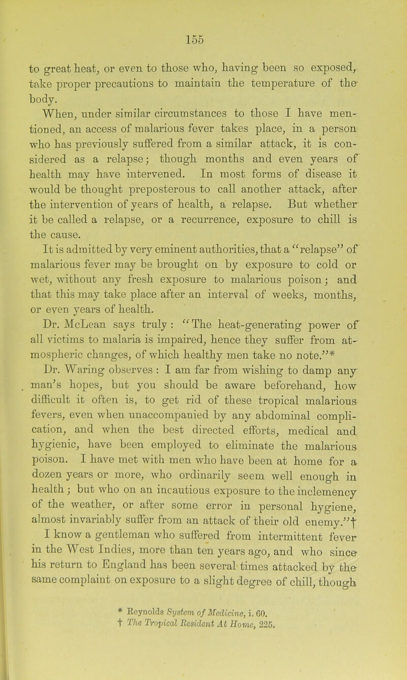 to great heat^ or even to those whOj having been so exposed, take proper precautions to maintain the temperature of the- body. When, under similar circumstances to those I have men- tioned, an access of malarious fever takes place, in a person who has previously suffered from a similar attack, it is con- sidered as a relapse; though months and even years of health may have intervened. In most forms of disease it would be thought preposterous to call another attack, after the intervention of years of health, a relapse. But whether it be called a relapse, or a recurrence, exposure to chill is the cause. It is admitted by very eminent authorities, that a “relapse’^ of malarious fever may be brought on by exposure to cold or wet, without any fresh exposure to malarious poison; and that this may take place after an interval of weeks, months, or even years of health. Dr. McLean says truly : “ The heat-generating power of all victims to malaria is impaired, hence they suffer from at- mospheric changes, of which healthy men take no note.^^* Dr. Waring observes : I am far from wishing to damp any maffs hopes, but you should be aware beforehand, how difficult it often is, to get rid of these tropical malarious fevers, even when unaccompanied by any abdominal compli- cation, and when the best directed efforts, medical and hygienic, have been employed to eliminate the malarious poison. I have met with men who have been at home for a dozen years or more, who ordinarily seem well enough in health ; but who on an incautious exposure to the inclemency of the weather, or after some error in personal hygiene, almost invariably suffer from an attack of their old enemy I know a gentleman who suffered from intermittent fever in the West Indies, more than ten years ago, and who since- his return to England has been several times attacked by the same complaint on exposure to a slight degree of chill, though * Eoynolds System of Medicine, i. 60. t The Troyical Resident At Home, 226,