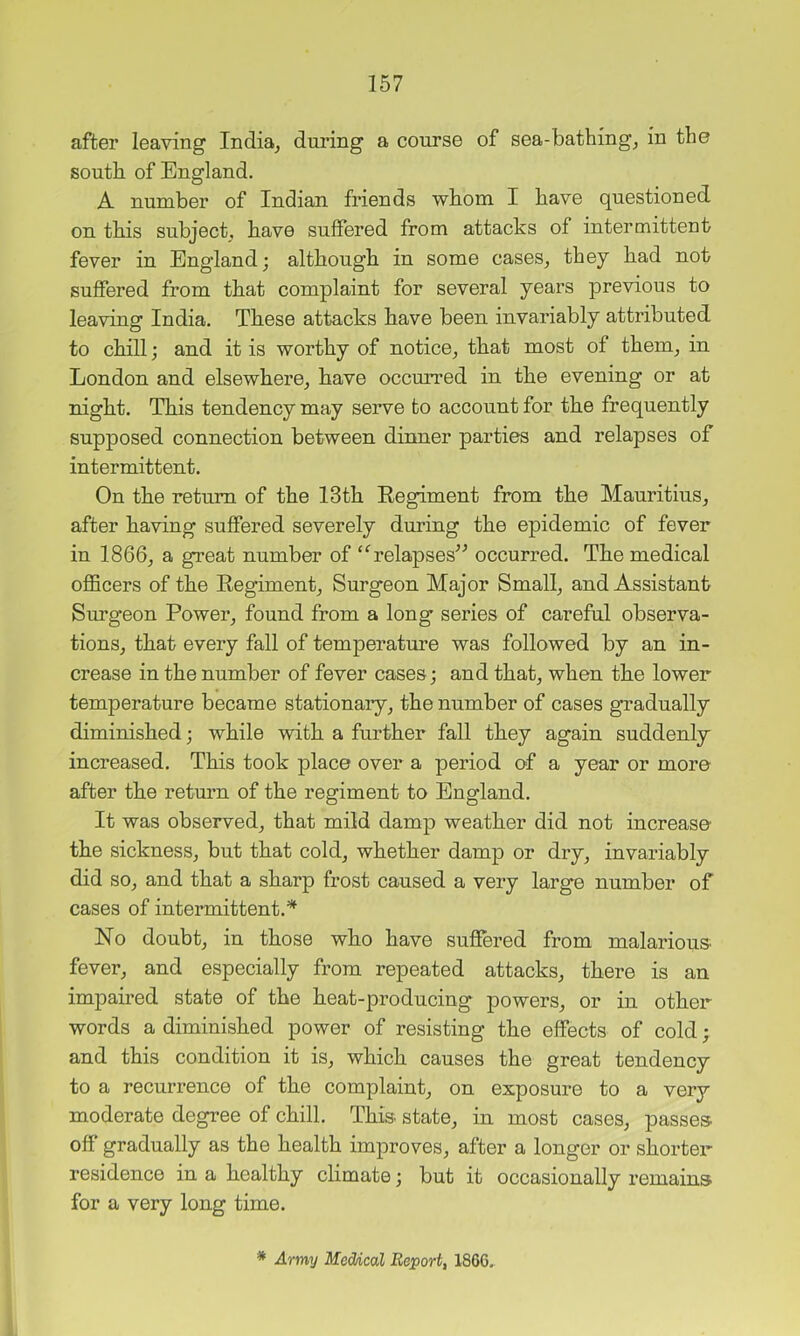 after leaving India^ during a course of sea-bathing, in the south of England. A number of Indian friends whom I have questioned on this subject, have suffered from attacks of intermittent fever in England; although in some cases, they had not suffered from that complaint for several years previous to leaving India. These attacks have been invariably attributed to chill; and it is worthy of notice, that most of them, in London and elsewhere, have occurred in the evening or at night. This tendency may serve to account for the frequently supposed connection between dinner parties and relapses of intermittent. On the return of the 13th Eegiment from the Mauritius, after having suffered severely during the epidemic of fever in 1866, a great number of “^relapses^^ occurred. The medical oflBcers of the Eegiment, Surgeon Major Small, and Assistant Surgeon Power, found from a long series of careful observa- tions, that every fall of temperature was followed by an in- crease in the number of fever cases; and that, when the lower temperature became stationary, the number of cases gradually diminished; while with a further fall they again suddenly increased. This took place over a period of a year or more after the return of the regiment to England. It was observed, that mild damp weather did not increase the sickness, but that cold, whether damp or dry, invariably did so, and that a sharp frost caused a very large number of cases of intermittent.* No doubt, in those who have suffered from malarious fever, and especially from repeated attacks, there is an impaired state of the heat-producing powers, or in other words a diminished power of resisting the effects of cold; and this condition it is, which causes the great tendency to a recurrence of the complaint, on exposure to a very moderate degree of chill. This state, in most cases, passes, off gradually as the health improves, after a longer or shorter residence in a healthy chmate; but it occasionally remains for a very long time. * Army Meddcal Report, 1866.