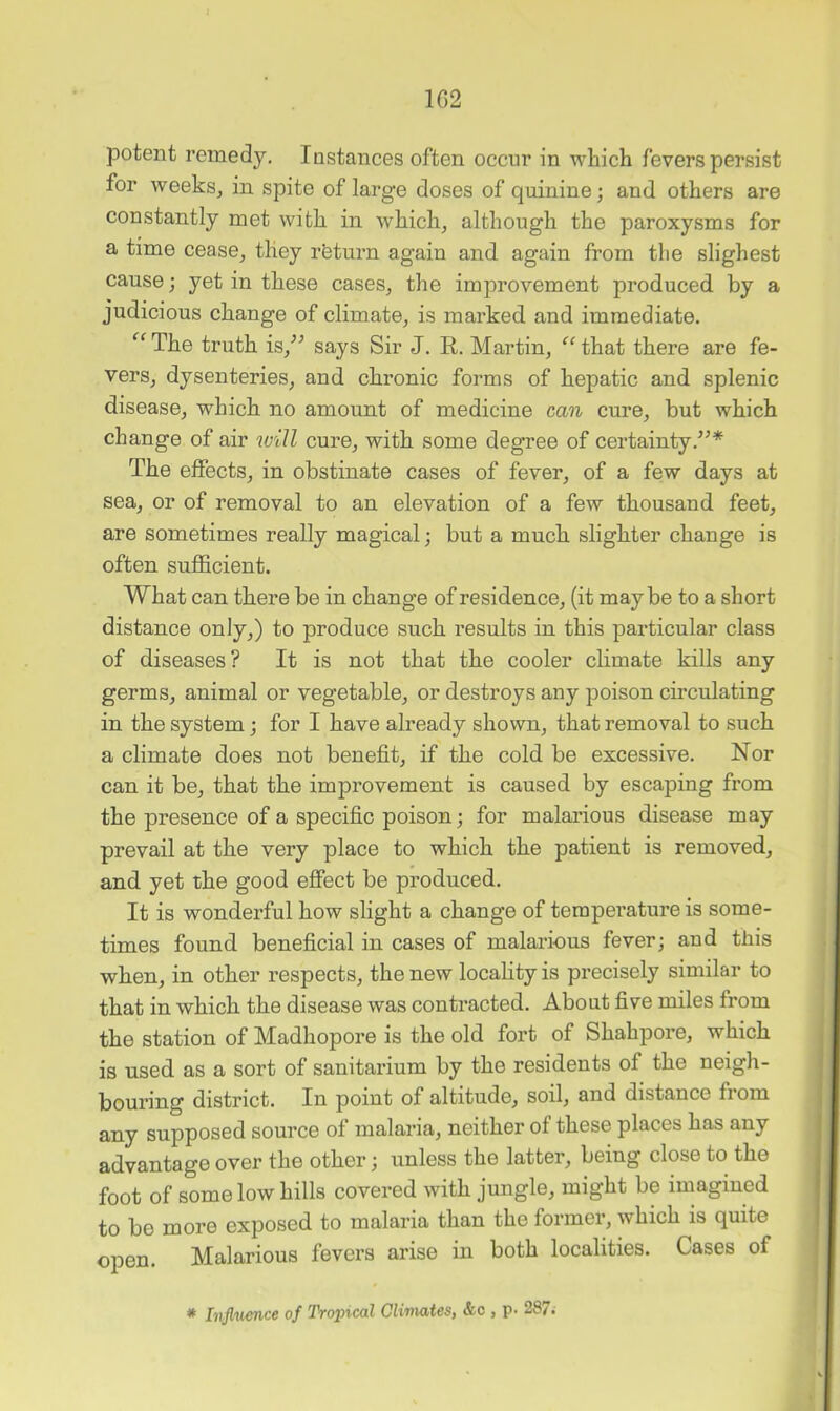 1G2 potent remedy. Instances often occur in which fevers persist for weeks, in spite of large doses of quinine; and others are constantly met with in which, although the paroxysms for a time cease, they rfeturn again and again from the slighest cause; yet in these cases, the improvement produced by a judicious change of climate, is marked and immediate. The truth is,^^ says Sir J. E,. Martin, that there are fe- vers, dysenteries, and chronic forms of hepatic and splenic disease, which no amount of medicine can cure, but which change of air will cure, with some degree of certainty.”* The effects, in obstinate cases of fever, of a few days at sea, or of removal to an elevation of a few thousand feet, are sometimes really magical; but a much slighter change is often sufficient. What can there be in change of residence, (it maybe to a short distance only,) to produce such results in this particular class of diseases? It is not that the cooler climate kills any germs, animal or vegetable, or destroys any poison circulating in the system; for I have already shown, that removal to such a climate does not benefit, if the cold be excessive. Nor can it be, that the improvement is caused by escaping from the presence of a specific poison; for malarious disease may prevail at the very place to which the patient is removed, and yet the good effect be produced. It is wonderful how slight a change of temperature is some- times found beneficial in cases of malarious fever; and this when, in other respects, the new locality is precisely similar to that in which the disease was contracted. About five miles from the station of Madhopore is the old fort of Shahpore, which is used as a sort of sanitarium by the residents of the neigh- bouring district. In point of altitude, soil, and distance from any supposed source of malaria, neither of these places has any advantage over the other; unless the latter, being close to the foot of some low hills covered with jungle, might be imagined to be more exposed to malaria than the former, which is quite open. Malarious fevers arise in both localities. Cases of