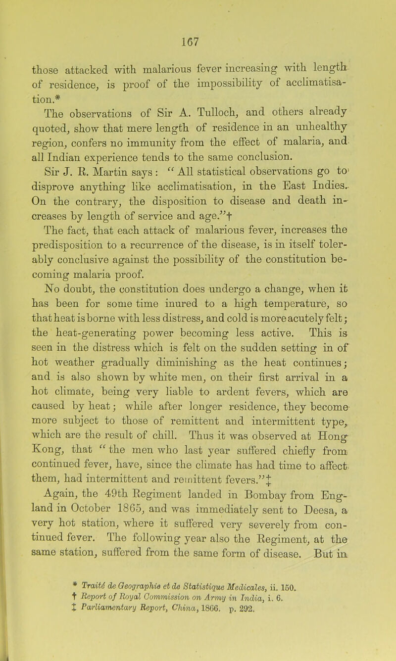 those attacked with malarious fever increasing with length of residence^ is proof of the impossibility of acclimatisa- tion.* The observations of Sir A. Tulloch, and others already quoted, show that mere length of residence in an unhealthy region, confers no immnnity from the effect of malaria, and all Indian experience tends to the same conclnsion. Sir J. R. Martin says : All statistical observations go to> disprove anything like acclimatisation, in the East Indies.- On the contrary, the disposition to disease and death in- creases by length of service and age.^^f The fact, that each attack of malarious fever, increases the predisposition to a recnrrence of the disease, is in itself toler- ably conclusive against the possibility of the constitution be- coming malaria proof. No doubt, the constitution does undergo a change, when it has been for some time inured to a high temperature, so that heat is borne with less distress, and cold is more acutely felt; the heat-generating power becoming less active. This is seen in the distress which is felt on the sndden setting in of hot weather gradually diminishing as the heat continues; and is also shown by white men, on their first arrival in a hot climate, being very liable to ardent fevers, which are caused by heat; while after longer residence, they become more subject to those of remittent and intermittent type, which are the result of chill. Thus it was observed at Honor Kong, that “ the men who last year suffered chiefly from continued fever, have, since the climate has had time to affect them, had intermittent and remittent fevers.’^:{: Again, the 49th Regiment landed in Bombay from Eng- land in October 1865, and was immediately sent to Deesa, a very hot station, where it suffered very severely from con- tinued fever. The following year also the Regiment, at the same station, suffered from the same form of disease. But in * Traits de Oeographie et de StaUsUque MecUcales, ii. 160. t Report of Royal Commission on Army in India, i. 6. X Pa/rliamentary Report, China, 18G6. p. 292.