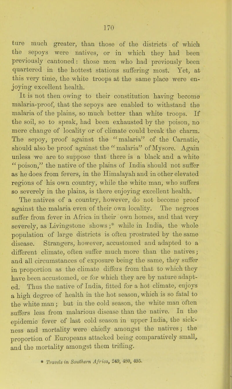 ture much greater, than those of the districts of which the sepoys were natives, or in which they had been previously cantoned: those men who had previously been quartered in the hottest stations suffering most. Yet, at this very time, the white troops at the same place were en- joying excellent health. It is not then owing to their constitution having become malaria-proof, that the sepoys are enabled to withstand the malaria of the plains, so much better than white troops. If the soil, so to speak, had been exhausted by the poison, no mere change of locality or of climate could break the charm. The sepoy, proof against the malaria^^ of the Carnatic, should also be proof against the ^^malaria^^ of My sore. Again unless we are to suppose that there is a black and a white poison,^^ the native of the plains of India should not suffer as he does from fevers, in the Himalayah and in other elevated regions of his own countiy, while the white man, who suffers so severely in the plains, is there enjoying excellent health. The natives of a country, however, do not become proof against the malaria even of their own locality. The negroes suffer from fever in Africa in their own homes, and that very severely, as Livingstone shows ;* while in India, the whole population of large districts is often prostrated by the same disease. Strangers, however, accustomed and adapted to a different climate, often suffer much more than the natives; and all circumstances of exposure being the same, they suffer in proportion as the climate differs from that to which they have been accustomed, or for which they are by nature adapt- ed. Thus the native of India, fitted for a hot climate, enjoys a high degree of health in the hot season, which is so fatal to the white man; but in the cold season, the white man often suffers less from malarious disease than the native. In the epidemic fever of last cold season in upper India, the sick- ness and mortality were chiefly amongst the natives; the proportion of Em’opeans attacked being comparatively small, and the mortality amongst them trifling. * Travels in Southern Africa, 249, 480, 495.
