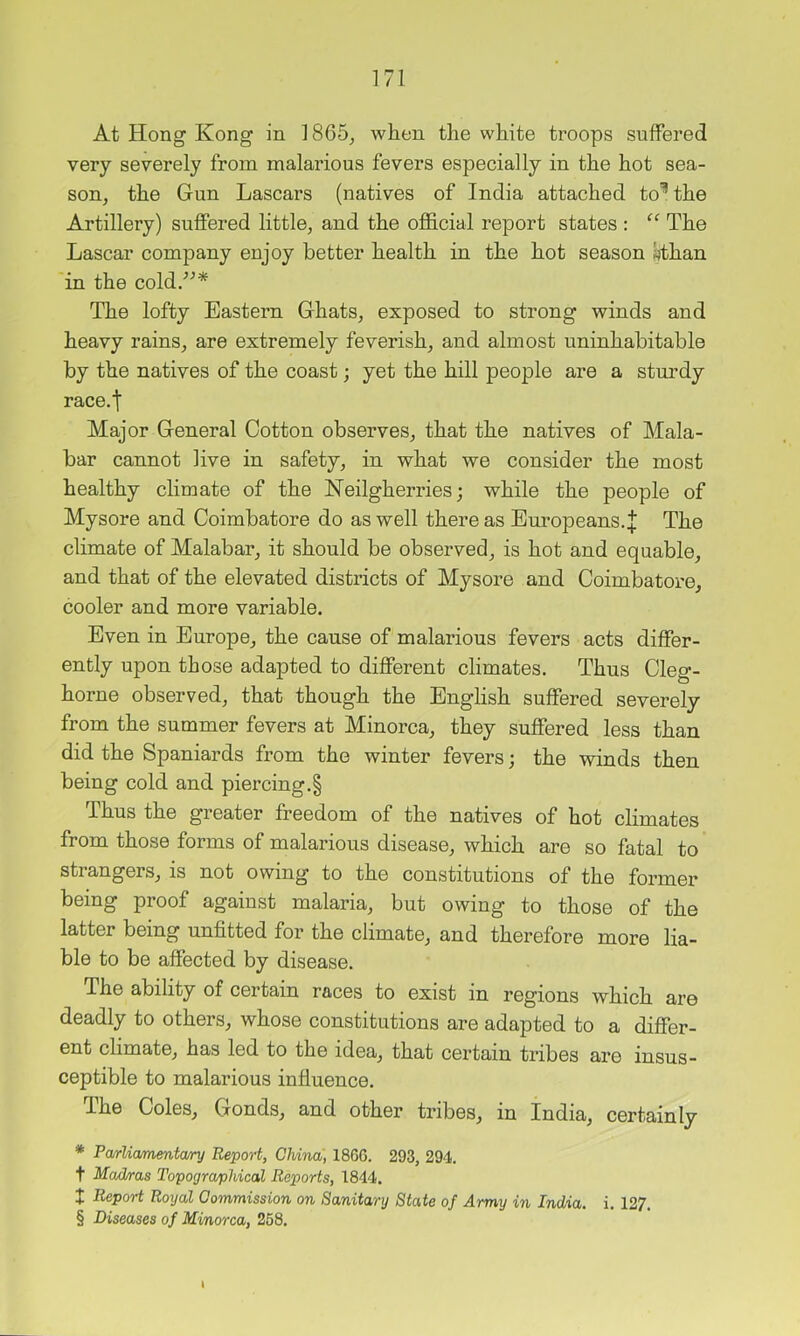 At Hong Kong in 1865^ when the white troops suffered very severely from malarious fevers especially in the hot sea- son, the Gun Lascars (natives of India attached to'^ the Artillery) suffered little, and the ofl&cial report states : The Lascar company enioy better health in the hot season «than in the cold/^* The lofty Eastern Ghats, exposed to strong winds and heavy rains, are extremely feverish, and almost uninhabitable by the natives of the coast; yet the hill people are a sturdy race.t Major General Cotton observes, that the natives of Mala- bar cannot live in safety, in what we consider the most healthy climate of the Neilgherries; while the people of Mysore and Coimbatore do as well there as Europeans. J The climate of Malabar, it should be observed, is hot and equable, and that of the elevated districts of Mysore and Coimbatore, cooler and more variable. Even in Europe, the cause of malarious fevers acts differ- ently upon those adapted to different climates. Thus Cleg- horne observed, that though the English suffered severely from the summer fevers at Minorca, they suffered less than did the Spaniards from the winter fevers; the winds then being cold and piercing.§ Thus the greater freedom of the natives of hot climates from those forms of malarious disease, which are so fatal to strangers, is not owing to the constitutions of the former being proof against malaria, but owing to those of the latter being unfitted for the climate, and therefore more lia- ble to be affected by disease. The ability of certain races to exist in regions which are deadly to others, whose constitutions are adapted to a differ- ent climate, has led to the idea, that certain tribes are insus- ceptible to malarious influence. The Coles, Gonds, and other tribes, in India, certainly ♦ Pa/rUcmentcvry Report, China, I860. 293, 294. t Ma&ras Topographical Reports, 1844. t Report Royal Commission on Sanitary State of Army in India, i. 127. § Diseases of Minorca, 258.