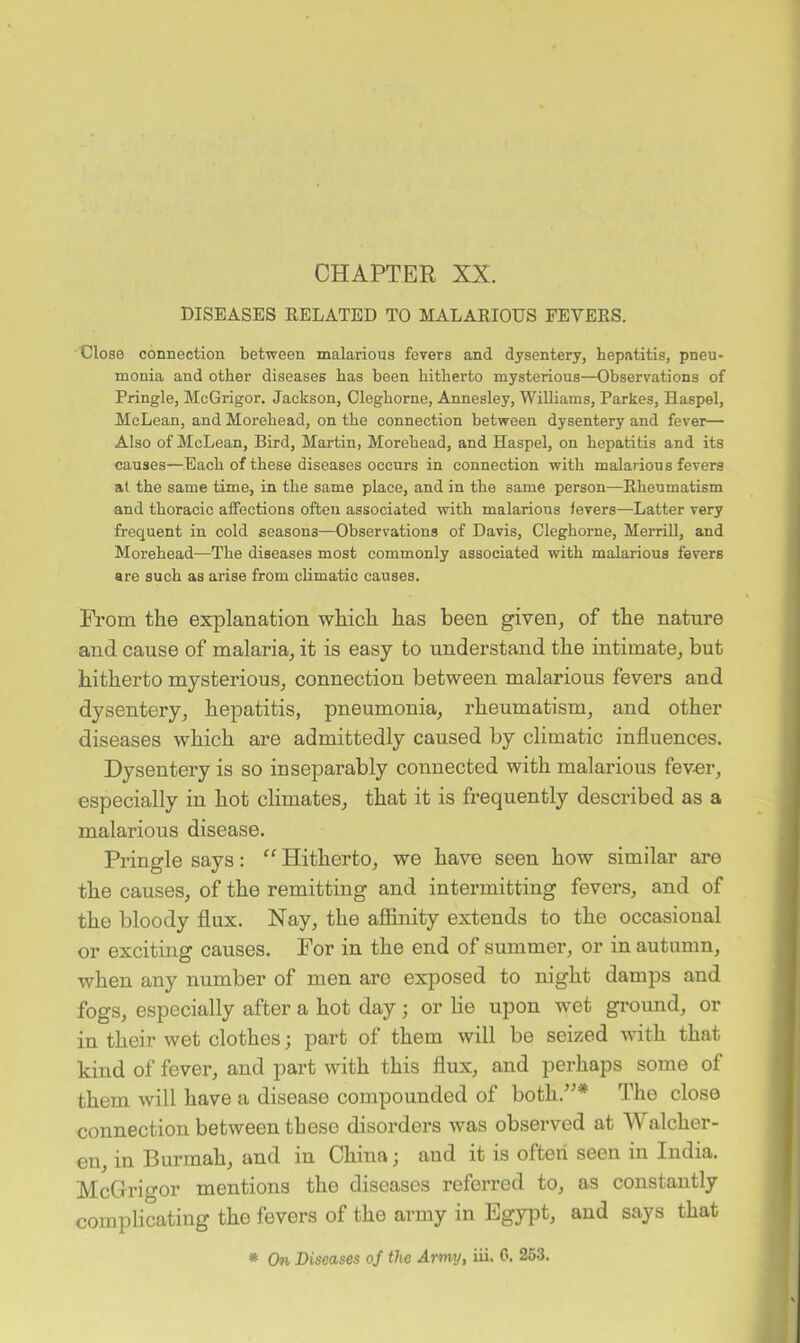CHAPTER XX. DISEASES BELATED TO MALARIOUS FEVERS. Close connection between malarious fevers and dysentery, hepatitis, pneu- monia and other diseases has been hitherto mysterious—Observations of Pringle, McGrigor. Jackson, Cleghorne, Annesley, Williams, Parkes, Haspel, McLean, and Morehead, on the connection between dysentery and fever— Also of McLean, Bird, Martin, Morehead, and Haspel, on hepatitis and its causes—Each of these diseases occurs in connection with malarious fevers at the same time, in the same place, and in the same person—Rheumatism and thoracic affections often associated with malarious fevers—Latter very frequent in cold seasons—Observations of Davis, Cleghorne, Merrill, and Morehead—The diseases most commonly associated with malarious fevers are such as arise from climatic causes. From the explanation which has been given, of the nature and cause of malaria, it is easy to understand the intimate, but hitherto mysterious, connection between malarious fevers and dysentery, hepatitis, pneumonia, rheumatism, and other diseases which are admittedly caused by climatic influences. Dysentery is so inseparably connected with malarious fev-er, especially in hot climates, that it is frequently described as a malarious disease. Pringle says: ” Hitherto, we have seen how similar are the causes, of the remitting and intermitting fevers, and of the bloody flux. Nay, the affinity extends to the occasional or exciting causes. For in the end of summer, or in autumn, when any number of men aro exposed to night damps and fogs, especially after a hot day; or he upon wet ground, or in their wet clothes; part of them will be seized with that kind of fever, and part with this flux, and perhaps some of them will have a disease compounded of both.”* The close connection between these disorders was observed at Walcher- eu, in Burmah, and in China; and it is often seen in India. McGrigor mentions the diseases referred to, as constantly complicating the fevers of the army in Egypt, and says that * On Diseases of the Anny, iii. C. 253.