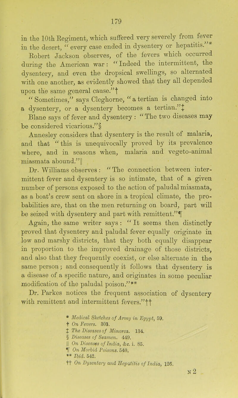 in the 10th Eegiment, which suffered very severely from^ fever in the desert, “ every case ended in dysentery or hepatitis. Robert Jackson observes, of the fevers which occurred during the American war : “ Indeed the intermittent, the dysentery, and even the dropsical swellings, so alternated with one another, as evidently showed that they all depended upon the same general cause.^’t “ Sometimes,’^ says Cleghorne, “ a tertian is changed into a dysentery, or a dysentery becomes a tertian.'”J Blane says of fever and dysentery : ‘‘ The two diseases may be considered vicarious.” § Annesley considers that dysentery is the result of malaria, and that ‘‘ this is unequivocally proved by its prevalence where, and in seasons when, malaria and vegeto-animal miasmata abound.”! Dr. Williams observes : “The connection between inter- mittent fever and dysentery is so intimate, that of a given number of persons exposed to the action of paludal miasmata, as a boat^s crew sent on shore in a tropical climate, the pro- babilities are, that on the men returning on board, part will be seized with dysentery and part with remittent.”^ Again, the same writer says ; “ It seems then distinctly proved that dysentery and paludal fever equally originate in low and marshy districts, that they both equally disappear in proportion to the improved drainage of those districts, and also that they frequently coexist, or else alternate in the same person; and consequently it follows that dysentery is a disease of a specific nature, and originates in some peculiar modification of the paludal poison.”* * * § ** Dr. Parkes notices the frequent association of dysentery with remittent and intermittent fevers.”'||‘ * Medical Sketches of Army in Egypt, 69. t On Fevers. 303. t The Diseases of Minorca. 134. § Diseases of Seamen. 449. II On Diseases of India, &c. i. 85. On Morhid Poisons. 640, •• Ibid. 642. tt On Dysentery and Hepatitis of India, 126. N 2