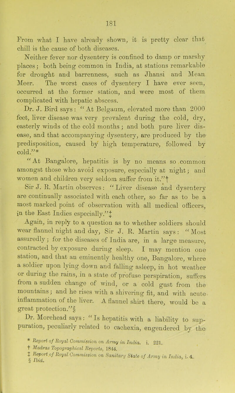 From what I have already shown^ it is pretty clear that chill is the cause of both diseases. Neither fever nor dysentery is confined to damp or marshy places; both being common in India, at stations remarkable for drought and barrenness, such as Jhansi and Mean Meer. The worst cases of dysentery I have ever seen, occurred at the former station, and were most of them complicated with hepatic abscess. Dr. J. Bird says : At Belgaum, elevated more than 2000 feet, liver disease was very prevalent during the cold, dry, easterly winds of the cold months ; and both pure liver dis- ease, and that accompanying dysentery, are produced by the- predisposition, caused by high temperature, followed by cold.^^* * * § “At Bangalore, hepatitis is by no means so common amongst those who avoid exposure, especially at night; and women and children very seldom suffer from it.^^j Sir J. R. Martin observes : “Liver disease and dysentery are continually associated with each other, so far as to be a most marked point of observation with all medical officers, in the East Indies especially.^-’;]; Again, in reply to a question as to whether soldiers should wear flannel night and day, Sir J. R. Martin says : “ Most assuredly; for the diseases of India are, in a large measure, contracted by exposure during sleep. I may mention one station, and that an eminently healthy one, Bangalore, where a soldier upon lying down and falling* asleep, in hot weather or during the rains, in a state of profuse perspiration, suffers from a sudden change of wind, or a cold gust from the mountains; and he rises with a shivering fit, and with acute • inflammation of the liver. A flannel shirt there, would be a great protection.’^§ Dr. Morehead says; “ Is hepatitis with a liability to sup- puration, peculiarly related to cachexia, engendered by the * Report of Royal Commission on Army in India, i. 221. t Mad/ras Topographical Reports, 1844. t Report ,of Royal Commission on Sanitary State of Army in India, i. 4. § lUd.