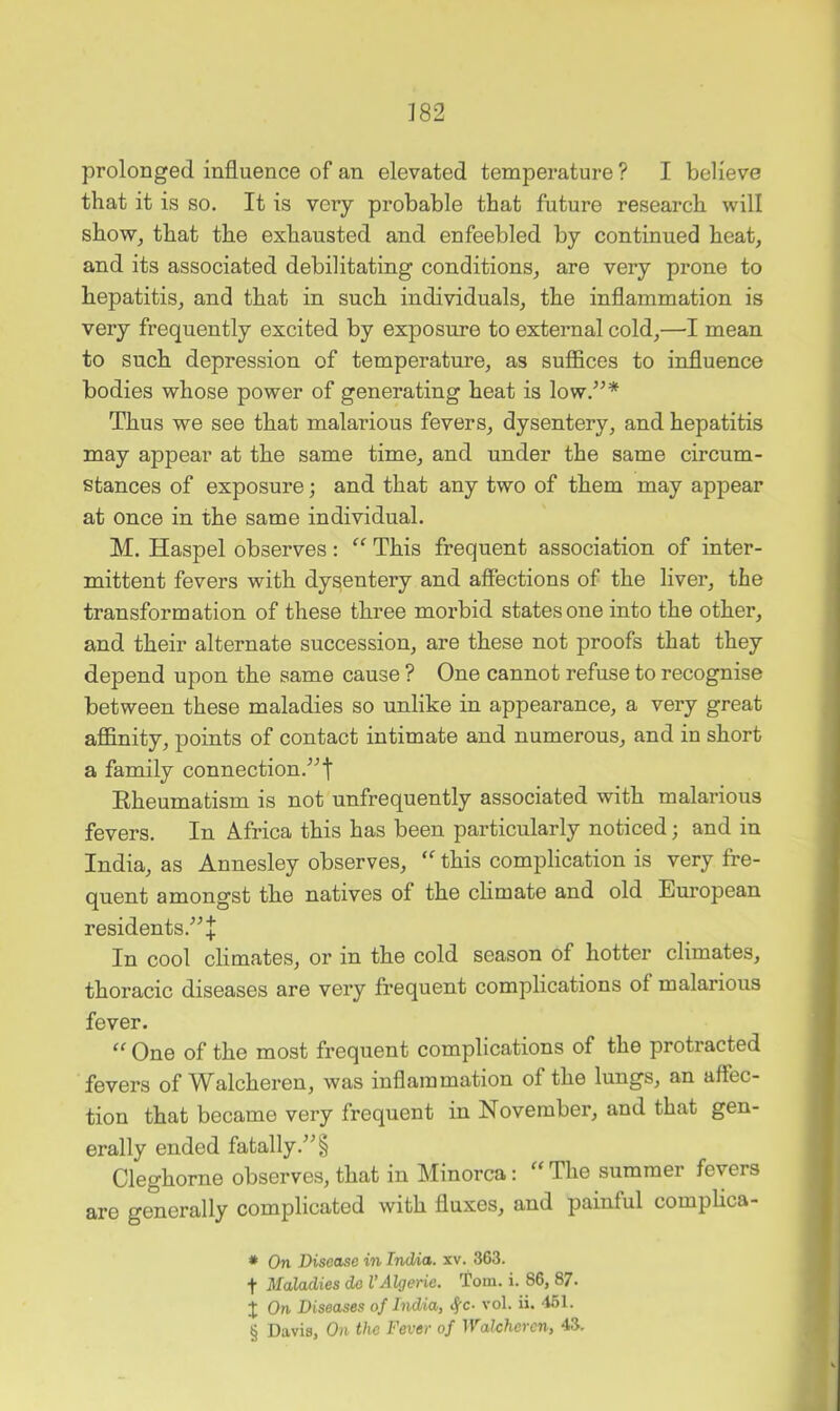 prolonged influence of an elevated temperature ? I believe that it is so. It is very probable that future research will show, that the exhausted and enfeebled by continued heat, and its associated debilitating conditions, are very prone to hepatitis, and that in such individuals, the inflammation is very frequently excited by exposure to external cold,—I mean to such depression of temperature, as suffices to influence bodies whose power of generating heat is low.^^* * * § Thus we see that malarious fevers, dysentery, and hepatitis may appear at the same time, and under the same circum- stances of exposure; and that any two of them may appear at once in the same individual. M. Haspel observes: “ This frequent association of inter- mittent fevers with dysentery and affections of the liver, the transformation of these three morbid states one into the other, and their alternate succession, are these not proofs that they depend upon the same cause ? One cannot refuse to recognise between these maladies so unlike in appearance, a very great affinity, points of contact intimate and numerous, and in short a family connection.^^t Eheumatism is not unfrequently associated with malarious fevers. In Africa this has been particularly noticed; and in India, as Annesley observes, this complication is very fre- quent amongst the natives of the climate and old European residents.'’^+ In cool climates, or in the cold season of hotter climates, thoracic diseases are very frequent complications of malarious fever. “ One of the most frequent complications of the protracted fevers of Walcheren, was inflammation of the lungs, an affec- tion that became very frequent in November, and that gen- erally ended fatally. Cleghorne observes, that in Minorca: “The summer fevers are generally complicated with fluxes, and painful compHca- * On Disease in Ind/ia. xv. 363. t Maladies do VAlgerie. Tom. i. 86, 87. J On Diseases of India, <J’c- vol. ii. “ISl. § Davis, On the Fever of Walcheren, 43.