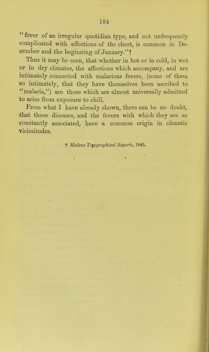 fever of an irregular quotidian type, and not unfrequently complicated with affections of the chest, is common in De- cember and the beginning of January/^t Thus it may be seen, that whether in hot or in cold, in wet or in dry climates, the affections which accompany, and are intimately connected with malarious fevers, (some of them so intimately, that they have themselves been ascribed to ^^malaria,^'’) are those which are almost universally admitted to arise from exposure to chill. From what I have already shown, there can be no doubt, that these diseases, and the fevers with which they are so constantly associated, have a common origin in chmatic vicissitudes. t Mad/ras Topographical Reports, 1843,