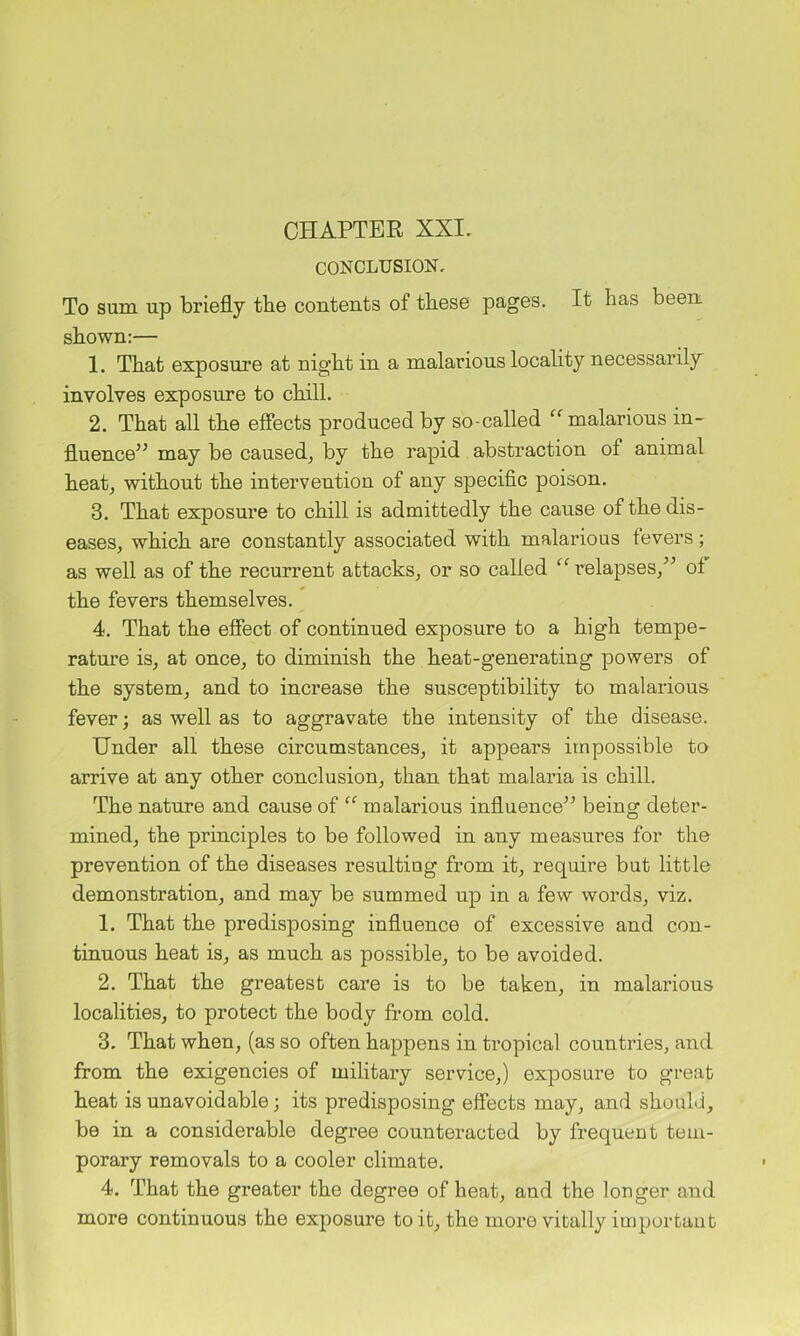 CHAPTER XXI. CONCLUSION, To sum up briefly the contents of these pages. It has been shown:— 1. That exposure at night in a malarious locality necessarily involves exposure to chill. 2. That all the effects produced by so-called malarious in- fluence” may be caused, by the rapid abstraction of animal heat, without the intervention of any specific poison. 3. That exposure to chill is admittedly the cause of the dis- eases, which are constantly associated with malarious levers; as well as of the recurrent attacks, or so called relapses,” of the fevers themselves. 4. That the effect of continued exposure to a high tempe- rature is, at once, to diminish the heat-generating powers of the system, and to increase the susceptibility to malarious fever; as well as to aggravate the intensity of the disease. Under all these circumstances, it appears impossible to arrive at any other conclusion, than that malaria is chill. The nature and cause of malarious influence” being deter- mined, the principles to be followed in any measures for the prevention of the diseases resulting from it, require but little demonstration, and may be summed up in a few words, viz. 1. That the predisposing influence of excessive and con- tinuous heat is, as much as possible, to be avoided. 2. That the greatest care is to be taken, in malarious localities, to protect the body from cold. 3. That when, (as so often happens in tropical countries, and from the exigencies of military service,) exposure to great heat is unavoidable; its predisposing effects may, and should, be in a considerable degree counteracted by frequent tem- porary removals to a cooler climate. 4. That the greater the degree of heat, and the longer and more continuous the exposure to it, the more vitally important