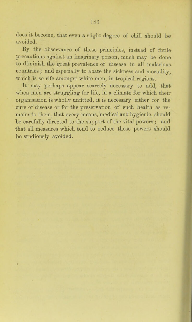 18i; does it become^ that even a slight degree of chill should be avoided. By the observance of these principles^ instead of futile precautions against an imaginary poison, much may be done to diminish the great prevalence of disease in all malarious countries ; and especially to abate the sickness and mortality, which is so rife amongst white men, in tropical regions. It may perhaps appear scarcely necessary to add, that when men are struggling for life, in a climate for which their organisation is wholly unfitted, it is necessary either for the cure of disease or for the preservation of such health as re- mains to them, that every means, medical and hygienic, should be carefully directed to the support of the vital powers; and that all measures which tend to reduce those powers should be studiously avoided.