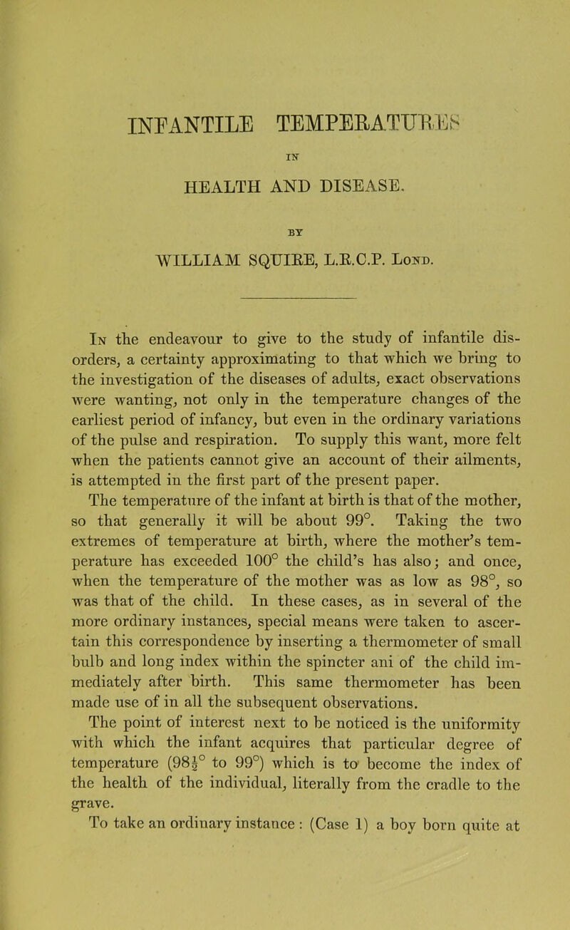 in- health AND DISEASE, BT WILLIAM SQUIEE, L.E.C.P. Lond. In tlie endeavour to give to the study of infantile dis- orders, a certainty approximating to that which we bring to the investigation of the diseases of adults, exact observations Avere wanting, not only in the temperature changes of the earliest period of infancy, but even in the ordinary variations of the pulse and respiration. To supply this want, more felt when the patients cannot give an account of their ailments, is attempted in the first part of the present paper. The temperature of the infant at birth is that of the mother, so that generally it will be about 99°. Taking the two extremes of temperature at birth, where the mother’s tem- perature has exceeded 100° the ehild’s has also; and once, when the temperature of the mother was as low as 98°, so was that of the child. In these cases, as in several of the more ordinary instances, special means were taken to ascer- tain this correspondence by inserting a thermometer of small bulb and long index within the spincter ani of the child im- mediately after birth. This same thermometer has been made use of in all the subsequent observations. The point of interest next to be noticed is the uniformity with which the infant acquires that particular degree of temperature (98|° to 99°) which is to' become the index of the health of the individual, literally from the cradle to the grave.