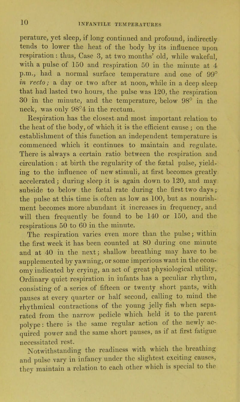 perature, yet sleep^ if long continued and profound, indirectly tends to lower the heat of the body by its influence upon respiration; thus, Case 3, at two months’ old, while wakeful, with a pulse of 150 and respiration 50 in the minute at 4 p.m., had a normal surface temperature and one of 99° in recto; a day or two after at noon, while in a deep sleep that had lasted two hours, the pulse was 120, the respiration 30 in the minute, and the temperature, below 98° in the neck, was only 98°4 in the rectum. Respiration has the closest and most important relation to the heat of the body, af which it is the efficient cause •, on the establishment of this function an independent temperature is commenced which it continues to maintain and regulate. There is always a certain ratio between the respiration and circulation: at birth the regularity of the foetal pulse, yield- ing to the influence of new stimuli, at first becomes greatly accelerated; during sleep it is again down to 120, and may subside to below the foetal rate during the first two days; the pulse at this time is often as low as 100, but as nourish- ment becomes more abundant it increases in frequency, and will then frequently be found to be 140 or 150, and the respirations 50 to 60 in the minute. The respiration varies even more than the pulse; within the first week it has been counted at 80 during one minute and at 40 in the next; shallow breathing may have to be supplemented by yawning, or some imperious want in the econ- omy indicated by crying, an act of great physiological utility. Ordinary quiet respiration in infants has a peculiar rhythm, consisting of a series of fifteen or twenty short pants, with pauses at every quarter or half second, calling to mind the rhythmical contractions of the young jelly fish when sepa- rated from the narrow pedicle which held it to the parent polype; there is the same regular action of the newly ac- quired power and the same short pauses, as if at first fatigue necessitated rest. Notwithstanding the readiness with which the breathing and pulse vary in infancy under the sli;^htest exciting causes, they maintain a relation to each other which is special to the