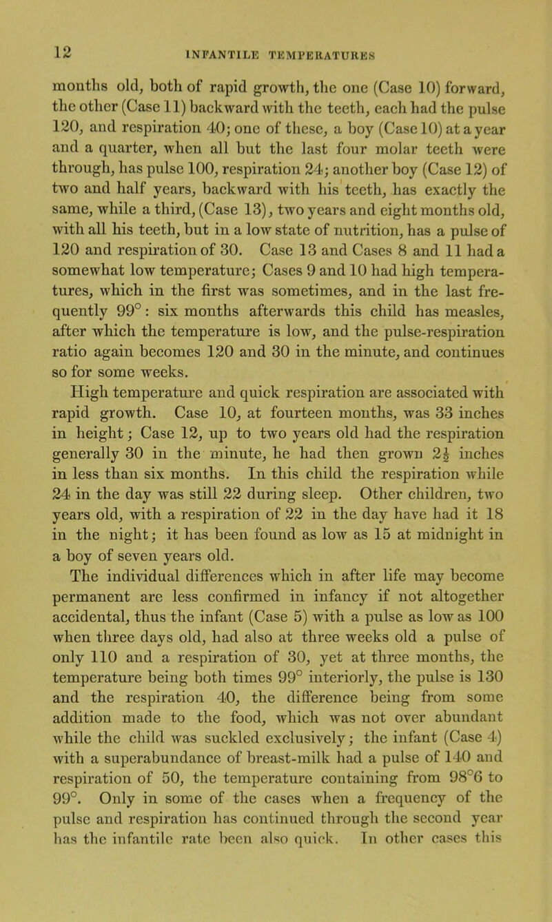 mouths old, both of rapid growtli, the one (Case 10) forward, tlie otlier (Case 11) backward with the teeth, each had the pulse 120, and respiration 40; one of these, a boy (Case 10) at a year and a quarter, when all but the last four molar teeth were through, has pulse 100, respiration 24; another boy (Case 12) of two and half years, backward with his'teeth, has exactly the same, while a third, (Case 13), two years and eight months old, with all his teeth, but in a low state of nutrition, has a pulse of 120 and respiration of 30. Case 13 and Cases 8 and 11 had a somewhat low temperature; Cases 9 and 10 had high tempera- tures, which in the first was sometimes, and in the last fre- quently 99°: six months afterwards this child has measles, after which the temperature is low, and the pulse-respiration ratio again becomes 120 and 30 in the minute, and continues so for some weeks. High temperature and quick respiration are associated with rapid growth. Case 10, at fourteen mouths, was 33 inches in height; Case 12, up to two years old had the respiration generally 30 in the minute, he had then grown 2| inches in less than six months. In this child the respiration while 24 in the day was still 22 during sleep. Other children, two years old, with a respiration of 22 in the day have had it 18 in the night; it has been found as low as 15 at midnight in a boy of seven years old. The individual differences which in after life may become permanent are less confirmed in infancy if not altogether accidental, thus the infant (Case 5) with a pulse as low as 100 when three days old, had also at three weeks old a pulse of only 110 and a respiration of 30, yet at three months, the temperature being both times 99° interiorly, the pulse is 130 and the respiration 40, the difi’erence being from some addition made to the food, which was not over abundant while the child was suckled exclusively; the infant (Case 4) with a superabundance of breast-milk had a pulse of 140 and respiration of 50, the temperature containing from 98°6 to 99°. Only in some of the cases when a frequency of the pulse and respiration has continued through the second year has the infantile rate Irecn also quick. In other cases this