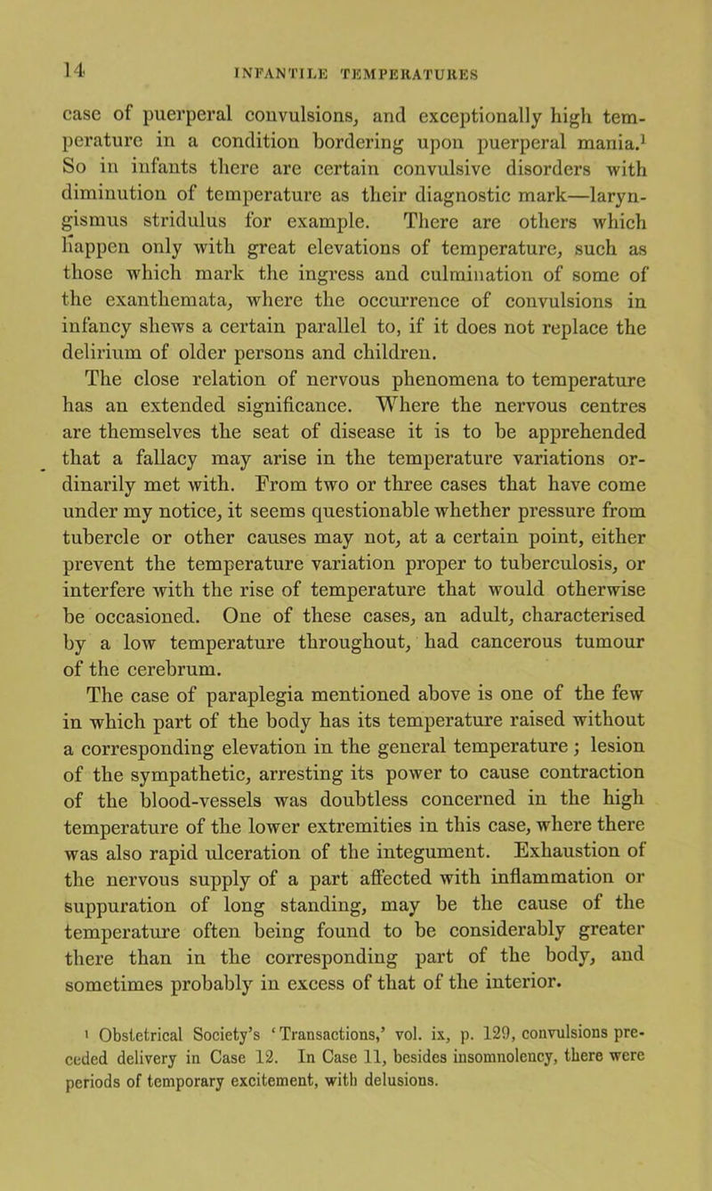 IN FAN TILK TK M PEIIA TU11E S case of puerperal couvulsionsj and exeeptionally high tem- perature in a condition bordering upon puerperal maniad So in infants there are certain convulsive disorders with diminution of temperature as their diagnostic mark—laryn- gismus stridulus for example. There are others which Happen only with great elevations of temperature, such as those which mark the ingress and eulmination of some of the exanthemata, where the occurrence of convulsions in infancy shews a certain parallel to, if it does not replace the delirium of older persons and children. The elose relation of nervous phenomena to temperature has an extended significance. Where the nervous centres are themselves the seat of disease it is to be apprehended that a fallaey may arise in the temperature variations or- dinarily met with. From two or three cases that have come under my notice, it seems questionable whether pressure from tubercle or other causes may not, at a certain point, either prevent the temperature variation proper to tuberculosis, or interfere with the rise of temperature that would otherwise be occasioned. One of these eases, an adult, characterised by a low temperature throughout, had cancerous tumour of the cerebrum. The case of paraplegia mentioned above is one of the few in whieh part of the body has its temperature raised without a corresponding elevation in the general temperature ; lesion of the sympathetic, arresting its power to cause contraction of the blood-vessels was doubtless concerned in the high temperature of the lower extremities in this case, where there was also rapid ulceration of the integument. Exhaustion of the nervous supply of a part affected with inflammation or suppuration of long standing, may be the eause of the temperature often being found to be eonsiderably greater there than in the eorresponding part of the body, and sometimes probably in excess of that of the interior. > Obstetrical Society’s ‘ Transactions,’ vol. ix, p. 129, convulsions pre- ceded delivery in Case 12. In Case 11, besides insomnolency, there were periods of temporary excitement, with delusions.