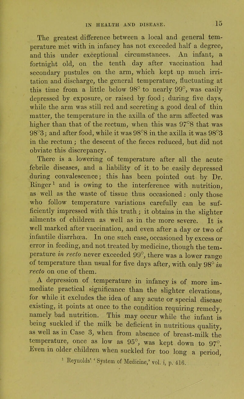 The greatest difference between a local and general tem- perature met with in infancy has not exceeded half a degree, and this under exceptional circumstances. An infant, a fortnight old, on the tenth day after vaccination had secondary pustules on the arm, which kept up much irri- tation and discharge, the general temperature, fluctuating at this time from a little below 98° to nearly 99°, was easily depressed by exposure, or raised by food; during five days, while the arm was still red and secreting a good deal of thin matter, the temperature in the axilla of the arm affected was higher than that of the rectum, when this was 97°8 that was 98°3; and after food, while it was 98°8 in the axilla it was 98°3 in the rectum ; the descent of the faeces reduced, but did not obviate this discrepancy. There is a lowering of temperature after all the acute febrile diseases, and a liability of it to be easily depressed during convalescence; this has been pointed out by Dr. Ringer 1 and is owing to the interference with nutrition, as well as the waste of tissue thus occasioned: only those who follow temperature variations carefully can be suf- ficiently impressed with this truth; it obtains in the slighter ailments of children as well as in the more severe. It is well marked after vaccination, and even after a day or two of infantile diarrhoea. In one such case, occasioned by excess or error in feeding, and not treated by medicine, though the tem- perature in recto never exceeded 99°, there was a lower range of temperature than usual for five days after, with only 98° in recto on one of them. A depression of temperature in infancy is of more im- mediate practical significance than the slighter elevations, for while it excludes the idea of any acute or special disease existing, it points at once to the condition requiring remedy, namely bad nutrition. This may occur while the infant is being suckled if the milk be deficient in nutritious quality, as well as in Case 3, when from absence of breast-milk the temperature, once as low as 95°, was kept down to 97°. Even in older children when suckled for too long a period, ^ Reynolds’ ‘ System of Medicine,’ vol. i, p. 416.