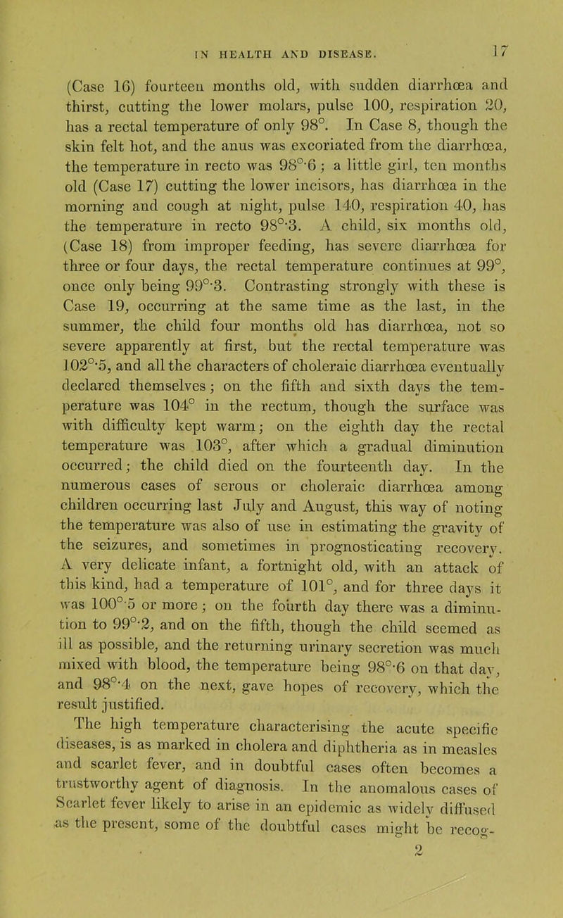 (Case 16) fourteen months old, with sudden diarrhoea and thirst, cutting the lower molars, pulse 100, respiration 20, has a rectal temperature of only 98°. In Case 8, though the skin felt hot, and the anus was excoriated from the diarrhoea, the temperature in recto was 98°'6; a little girl, ten months old (Case 17) cutting the loAver incisors, has diarrhoea in the morning and cough at night, pulse 140, respiration 40, has the temperature in recto 98°’3. A child, six months old, (Case 18) from improper feeding, has severe diarrhoea for three or four days, the rectal temperature continues at 99°, once only being 99°'3. Contrasting strongly with these is Case 19, occurring at the same time as the last, in the summer, the child four months old has diarrhoea, not so severe apparently at first, but the rectal temperature was 102°’5, and all the characters of choleraic diarrhoea eventually declared themselves : on the fifth and sixth days the tern- perature was 104° in the rectum, though the surface was with difficulty kept warm; on the eighth day the rectal temperature was 103°, after which a gradual diminution occurred; the child died on the fourteenth day. In the numerous cases of serous or choleraic diarrhoea among children occurring last July and August, this way of noting the temperature was also of use in estimating the gravity of the seizures, and sometimes in prognosticating recoverv. A very delicate infant, a fortnight old, with an attack of this kind, had a temperature of 101°, and for three days it was 100°'5 or more; on the fourth day there was a diminu- tion to 99°-2, and on the fifth, though the child seemed as ill as possible, and the returning urinary secretion was much mixed with blood, the temperature being 98°-6 on that day, and 98 '4 on the next, gave hopes of recovery, which the result justified. The high temperature characterising the acute specific diseases, is as marked in cholera and diphtheria as in measles and scarlet fever, and in doubtful cases often becomes a trustworthy agent of diagnosis. In the anomalous cases of Scarlet fever likely to arise in an epidemic as widely diffused as the present, some of the doubtful cases might be recog- 2