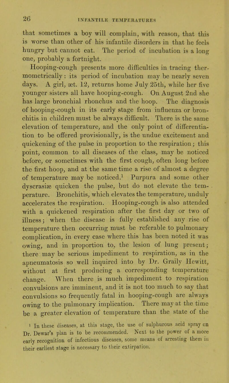 2G INFANTILE TEMPERATURES that sometimes a boy will complain, with reason, that this is worse than other of his infantile disorders in that he feels hungry but cannot eat. The period of incubation is a long one, probably a fortnight. Hooping-cough presents more difficulties in tracing ther- mometrically; its period of incubation may be nearly seven days. A girl, set. 12, returns home July 25th, while her five younger sisters all have hooping-cough. On August 2nd she has large bronchial rhonchus and the hoop. The diagnosis of hooping-cough in its early stage from influenza or bron- chitis in children must be always difficult. There is the same elevation of temperature, and the only point of differentia- tion to be offered provisionally, is the undue excitement and quickening of the pulse in proportion to the respiration; this point, common to all diseases of the class, may be noticed before, or sometimes with the first cough, often long before the first hoop, and at the same time a rise of almost a degree of temperature may be noticed.^ Purpura and some other dyscrasise quicken the pulse, but do not elevate the tem- perature. Bronchitis, which elevates the temperature, unduly accelerates the respiration. Hooping-cough is also attended with a quickened respiration after the first day or two of illness; when the disease is fully established any rise of temperature then occurring must be referable to pulmonary complication, in every case where this has been noted it was owing, and in proportion to, the lesion of lung present; there may be serious impediment to respiration, as in the apneumatosis so well inquired into by Dr. Graily Hewitt, without at first producing a corresponding temperature change. When there is much impediment to respiration convulsions are imminent, and it is not too much to say that convulsions so frequently fatal in hooping-cough are always owing to the pulmonary implication. There may at the time be a greater elevation of temperature than the state of the 1 In these diseases, at this stage, the use of sulphurous acid spray on Dr. Dewar’s plan is to be recommended. Next to the power of a more early recognition of infectious diseases, some means of arresting them in their earliest stage is necessary to tlieir extirpation.