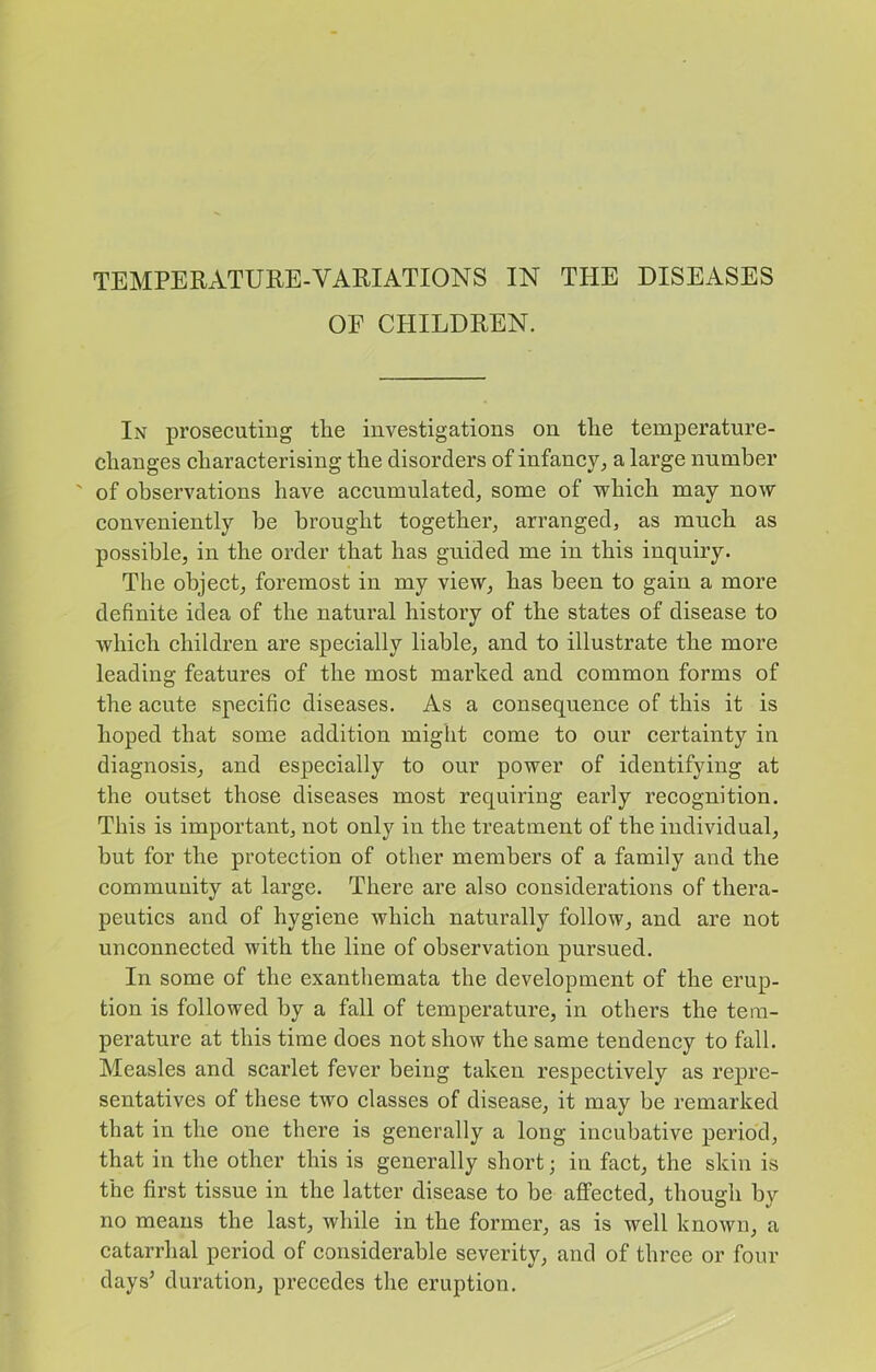 OF CPIILDREN. In prosecuting the investigations on the temperature- changes characterising the disorders of infancy^ a large number ' of observations have accumulated^ some of which may now conveniently he brought together, arranged, as much as possible, in the order that has guided me in this inquiry. The object, foremost in my view, has been to gain a more definite idea of the natural history of the states of disease to which children are specially liable, and to illustrate the more leading features of the most marked and common forms of the acute specific diseases. As a consequence of this it is hoped that some addition might come to our certainty in diagnosis, and especially to our power of identifying at the outset those diseases most requiring early recognition. This is important, not only in the treatment of the individual, but for the protection of other members of a family and the community at large. There are also considerations of thera- peutics and of hygiene which naturally follow, and are not unconnected with the line of observation pursued. In some of the exanthemata the development of the erup- tion is followed by a fall of temperature, in others the tem- perature at this time does not show the same tendency to fall. Measles and scarlet fever being taken respectively as repre- sentatives of these two classes of disease, it may be remarked that in the one there is generally a long incubative period, that in the other this is generally short; in fact, the skin is the first tissue in the latter disease to be affected, though by no means the last, while in the former, as is well known, a catarrhal period of considerable severity, and of three or four days’ duration, precedes the eruption.