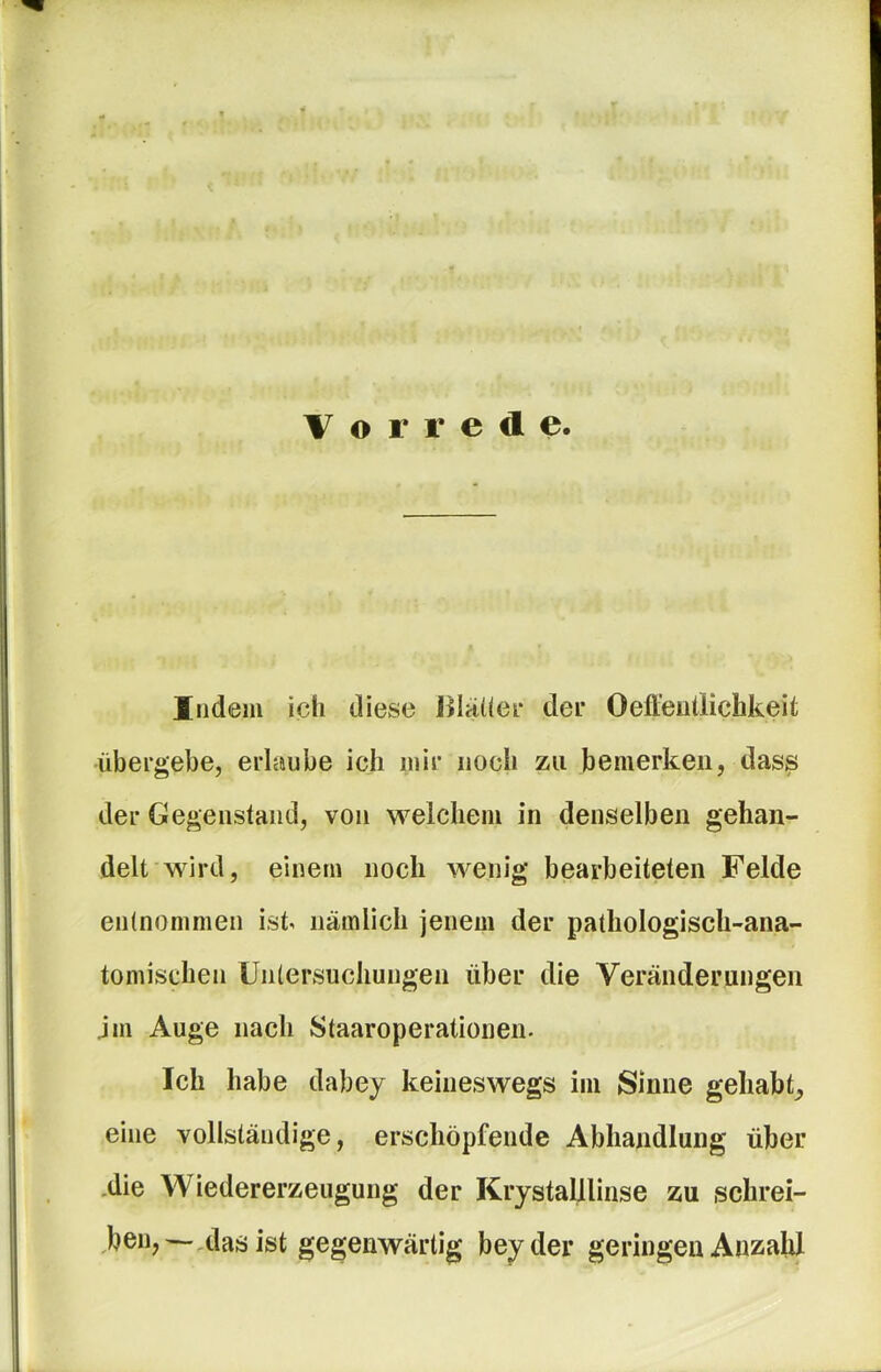 Vorrede. Indem ich diese JMäüer dei* Oeffeullichkeit übergebe, erlaube ich mir noch zu bemerken, das^ der Gegenstand, von welchem in denselben gehan- delt wird, einem noch wenig bearbeiteten Felde entnommen ist nämlich jenem der pathologisch-ana- tomischen Untersuchungen über die Veränderungen jm Auge nach Staaroperationen. Ich habe dabey keineswegs im Sinne gehabt^ eine vollständige, erschöpfende Abhandlung über .die Wiedererzeugung der Krystalllinse zu sclirei- ,ben,—.dasist gegenwärtig beyder geringen Anzabl