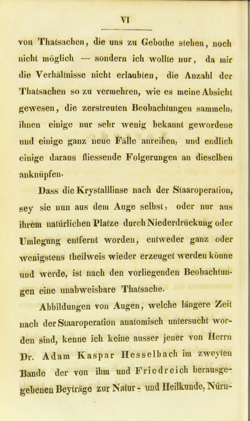 von Thatöacheii, die uns zu Gebothe stehen, noch nicht möglich — sondern ich wollte nur, da mir die Verhältnisse nicht erlaubten, die Anzahl der Thatsachen so zu vermehren, wie es meine Absicht gewesen, die zerstreuten Beobachtungen sammeln, ihnen einige nur sehr wenig bekannt gewordene und einige ganz neue Fälle anreihen, und endlich einige daraus fliessende Folgerungen an dieselben auknüpfen. Dass die Kiystalllinse nach der Staaroperatiou, sey sie nun aus dem Auge selbst, oder nur aus ihrem natürlichen Platze durch Niederdrückung oder Umlegung entfernt worden, entweder ganz oder wenigstens theilweis wieder erzeuget werden könne und werde, ist nach den vorliegenden Beobachtun- gen eine unabweisbare Thatsache. Abbildungen von Augen, welche längere Zeit nach der Staaroperatiou anatomisch untersucht wor- den sind, kenne ich keine ausser jener von Herrn Dr. Adam Kaspar Hesselbach im zweyten Bande der von ihm und Friedreich herausge- gebenen Beyträge zurNätur- und Heilkunde, ^üru-