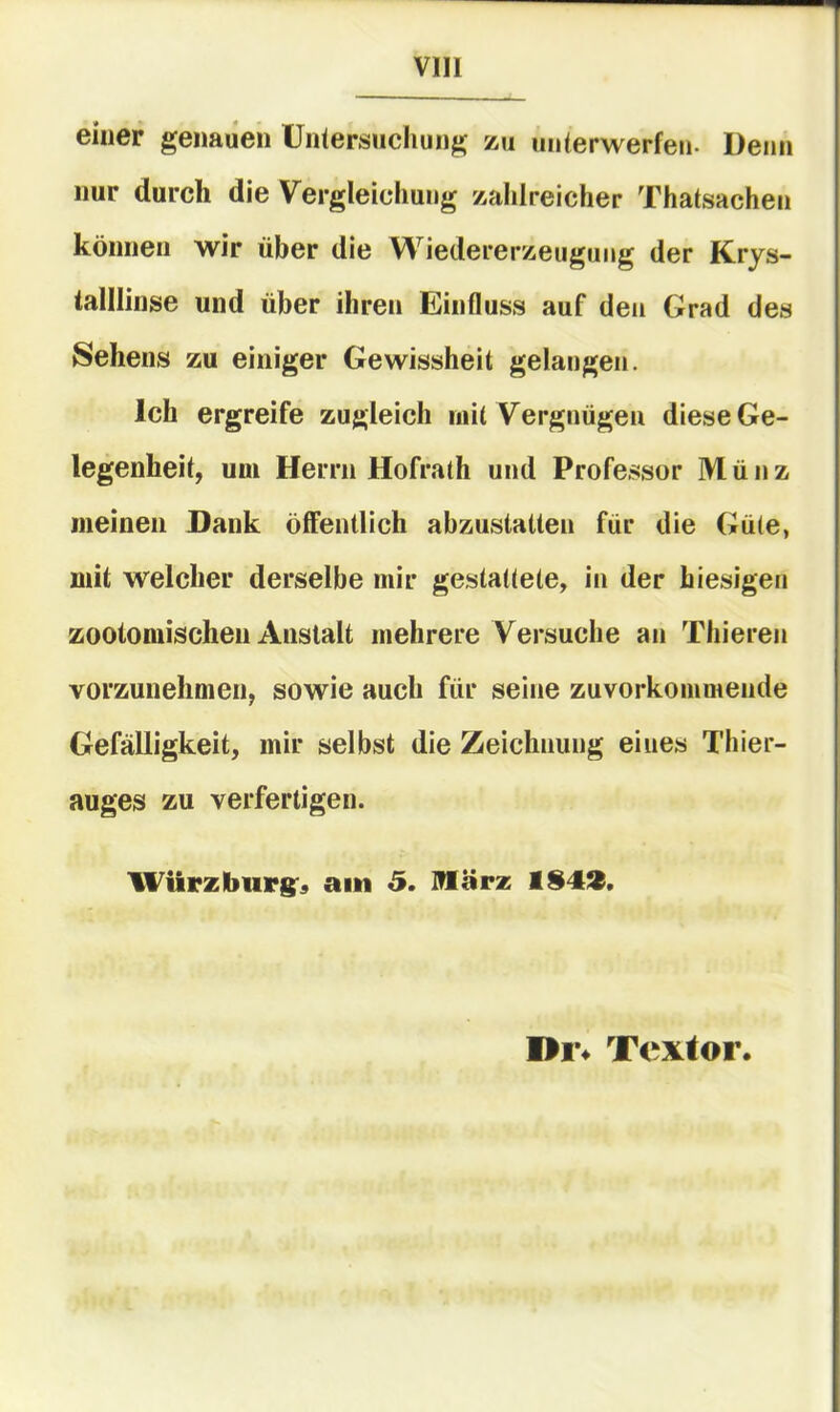 Vlll einer genauen Ünlersiicliung zu unierwerfen- Denn nur durch die Vergleichung zahlreicher Thatsachen können wir über die Wiedererzeugung der Krys- talllinse und über ihren Einfluss auf den Grad des Sehens zu einiger Gewissheit gelangen. Ich ergreife zugleich niit Vergnügen diese Ge- legenheit, um Herrn Hofrath und Profe.ssor Münz meinen Dank öffentlich abzustatten für die Güte, mit welcher derselbe mir gestattete, in der hiesigen zootomischen Anstalt mehrere Versuche an Thieren vorzunehmen, sowie auch für seine zuvorkommende Gefälligkeit, mir selbst die Zeichnung eines Thier- auges zu verfertigen. Wiirzbiirg:, am 3. miärz Textor.