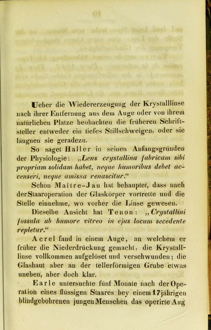 Ueber die Wiedererzengung der Kryslallliiise nach ihrer Eulfernung aus dem Auge oder von ihrem natürlichen Platze beobachten die früheren Schrift- steller entweder ein tiefes Stillschweigeiij oder sie läugnen sie geradezu. So saget Haller in seinen Anfangsgründen der Physiologie: „Lens crystallina fahricam sihi propriam solidam habet, neqiie humoribus debet ac- censeri, neque amissa re?iasciturJ^ Schon Maitre-Jan hat behauptet, dass nach derStaaroperatiou der Glaskörper vortrette und die Stelle eiimehme, wo vorher die Linse gewesen. Dieselbe Ansicht hat Tenon; „Crystallini fossula ab humore vitreo in ejus locum secedente repletur.^^ Acrel fand in einem Auge, an welchem er früher die Niederdrückung gemacht, die Krystall- liuse vollkommen aufgelöset und verschwunden 5 die Glashaut aber an der tellerförmigen Grube etwas uneben, aber doch klar. Earle untersuchte fünf Monate nach der Ope- ration eines flüssigen Staares bey einem 17jährigen blindgebohrenen jungen Menschen das operirteAug