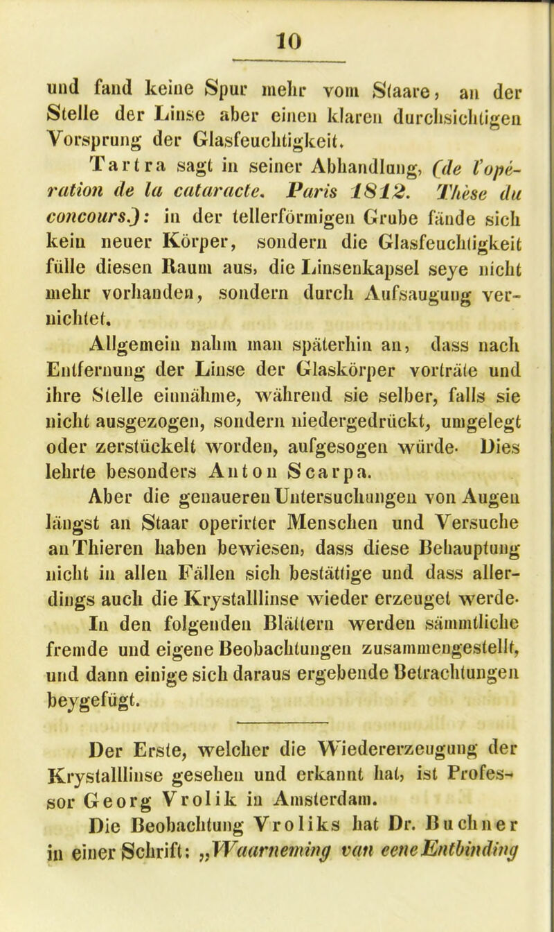 und fand keine Spui* mein* vom S(aare, an der Stelle der Linse aber einen klaren durclisiclitisfen Vorsprung der Glasfeuclitigkeit. Tartra sagt in seiner Abhandlang, (de (Ope- ration de la cataracte. Paris 1812. These du concours.J: in der tellerförmigen Grube fände sich kein neuer Körper, sondern die Glasfeucliligkeit fülle diesen Raum aus, die liinseukapsel seye nicht mehr vorhanden, sondern durch Aufsaugung ver- nichtet. Allgemein nahm man späterhin an, dass nach Entfernung der Linse der Glaskörper vorträte und ihre Stelle einnähme, während sie selber, falls sie nicht ausgezogen, sondern niedergedrückt, umgelegt oder zerstückelt worden, aufgesogen würde- Dies lehrte besonders Anton Scarpa. Aber die genaueren Untersuchungen von Augen längst an Staar operirter Menschen und Versuche aiiThieren haben bewiesen, dass diese Beliauptung nicht in allen Fällen sich bestättige und dass aller- dings auch die Krystalllinse wieder erzeuget werde- In den folgenden Blättern werden sämmtliche fremde und eigene Beobachtungen zusammengestellf, und dann einige sich daraus ergebende Betrachtungen beygefügt. Der Erste, welcher die Wiedererzeugung der Krystalllinse gesehen und erkannt hat, ist Profes- sor Georg Vrolik in Amsterdam. Die Beobachtung Vroliks hat Dr. Büchner in einer Schrift; „Waarneming van eeneEnthinding