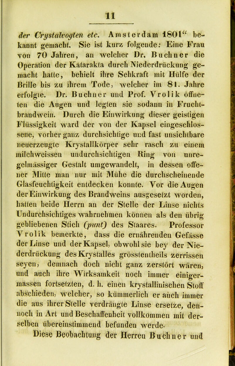 äei' Crystalvogten etc. Amsterdam 180be- kannt gemacht. Sie ist kurz folgende; Eine Frau von 70 Jahren, an welcher Dr, Büchner die Operation der Katarakta durch Niederdrückung ge- macht hatte, behielt ihre Sehkraft mit Hülfe der Brille bis zu ihrem Tode, welcher im 8l. Jahre erfolgte. Dr. Büchner und Prof. Vrolik öffne- ten die Augen und legten sie sodann in Frucht- brandwein. Durch die Einwirkung dieser geistigen Flüssigkeit ward der von der Kapsel eingeschlos- sene, vorher ganz durchsichtige und fast unsichtbare neuerzeugte Kiystallkörper sehr rasch zu einem milchweissen undurchsichtigen Ring von unre- gelmässiger Gestalt umgewandelt, in dessen offe- ner Mitte man nur mit Mühe die durchscheinende Glasfeuchtigkeit entdecken konnte. Vor die Augen der Einwirkung des Brandweins ausgesetzt worden, hatten beide Herrn an der Stelle der Linse nichts Undurchsichtiges wahrnehnien können als den übrig gebliebenen Stich (pimt) des Staares. Professor Vrolik bemerkte, dass die ernährenden Gefässe der Linse und der Kapsel, obwohl sie bey der Nie- derdrückung des Krystalles grösstentheils zerrissen seyen, demnach doch nicht ganz zerstört wären, und auch ihre Wirksamkeit noch immer einiger- massen fortsetzten, d. h. einen krystallinisclien Stoff abschieden, welcher, so kümmerlich er auch immer die aus ihrer Stelle verdrängte Linse ersetze, den- noch in Art und Beschaffenheit vollkommen mit der- selben übereinstimmend befunden werde- Diese Beobachtung der Herren Büchner und