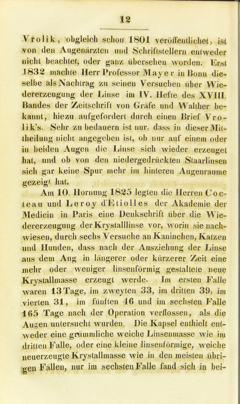 Vrolik, obgleich schon 1801 veröffentlichet, ist von den Augenär/den und Schriftstellern entweder nicht beachtet, oder gan/i übersehen worden. Erst 1832 machte Herr Professor M ay e r in llonii die- selbe als Nachtrag zu seinen Versuchen über VVie- dererzeugung der Linse im IV. Hefte des XVIH. Bandes der Zeitschrift von Gräfe und Walther be- kannt, hiezu aufgefordert durch einen Brief Vro- lik’s. Sehr zu bedauern ist nur, dass in dieser Mit- iheilung nicht angegeben ist, ob nur auf einem oder in beiden Augen die Linse sich wieder erzeuget hat, und ob von den niedergedrückten Staarlinsen sich gar keine Spur mehr im liinteren Augenraume gezeigt hat. Am 10. Hornung 1825 legten die Herren Coc- teau und Leroy d'Ktiolles der Akademie der Medicin in Paris eine Denkschrift über die Wie- dererzeugung derKrystalllinse vor, worin sie nach- wiesen, durch sechs Versuche an Kaninchen, Katzen und Hunden, dass nach der Ausziehiing der Linse aus dem Aug in längerer oder kürzerer Zeit eine mehr oder weniger linsenförmig gestaltete neue Krystallmasse erzeugt werde. Im ersten Falle waren 13 Tage, im zweyten 33, im dritten 39, im vierten 31, im fünften 46 und im sechsten Falle 165 Tage nach der Operation verflossen, als die Augen untersucht wurden. Die Kapsel enthielt ent- weder eine grümmliche weiche Linsenmasse wie im dritten Falle, oder eine kleine linsenförmige, weiche ueuerzeugte Krystallmasse wie in den meisten übri- gen Fällen, nur im sechsten Falle fand sich in bei-