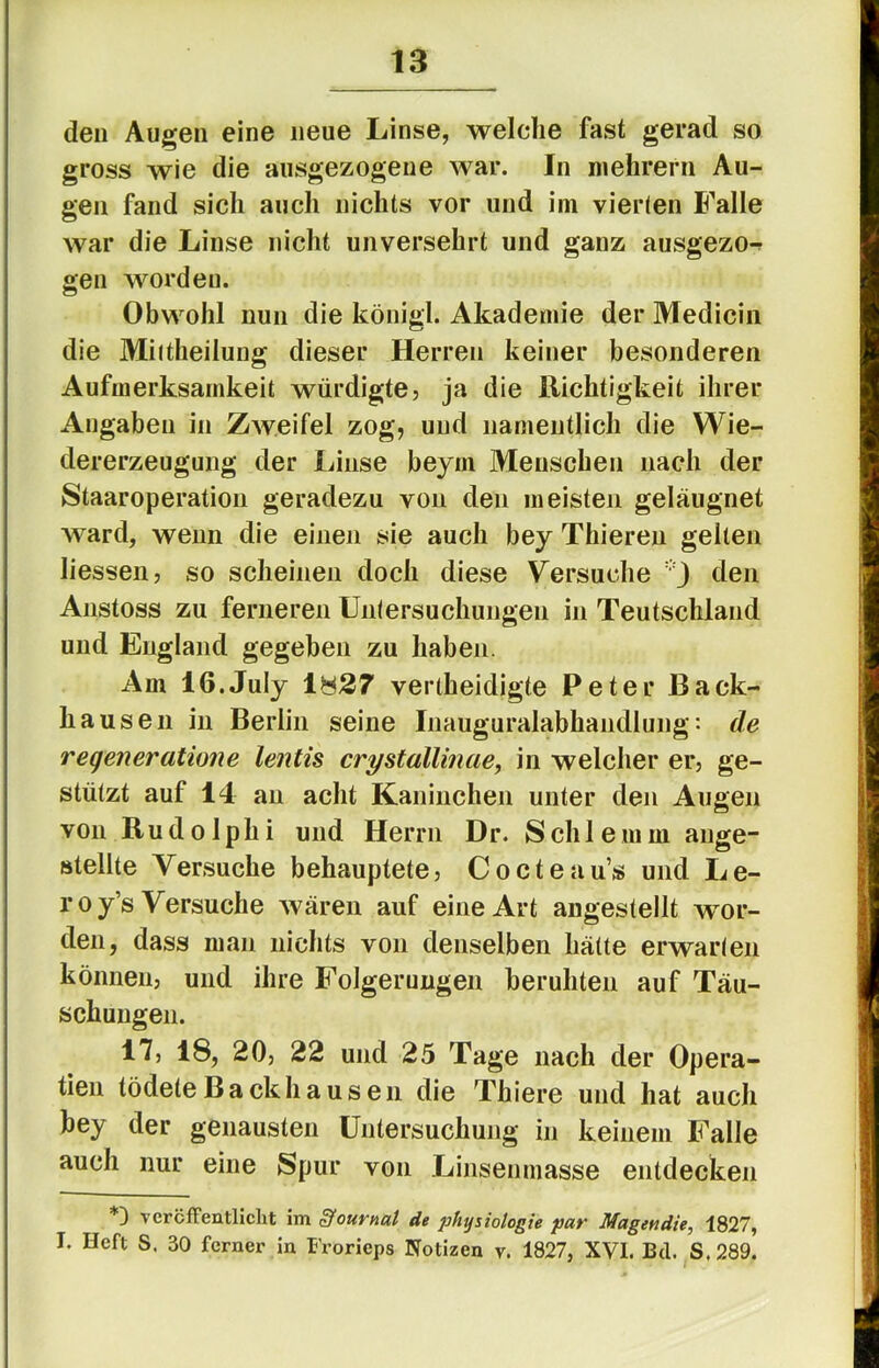 den Augen eine neue Linse, welche fast gerad so gross wie die aiisgezogene war. In niehrern Au- gen fand sich auch nichts vor und iin vierten Falle war die Linse nicht unversehrt und ganz ausgezo-r gen worden. Obwohl nun die königl. Akademie der Medicin die Miitheiluug dieser Herren keiner besonderen Aufmerksamkeit würdigte, ja die Richtigkeit ihrer Angaben in Zweifel zog, und namentlich die Wie- dererzeugung der Linse beym Menschen nach der Staaroperation geradezu von den meisten geläugnet ward, wenn die einen sie auch bey Thieren gellen Hessen, so scheinen doch diese Versuche j den Anstoss zu ferneren Untersuchungen in Teutschland und England gegeben zu haben. Am IG.JuIy 1827 vertheidigte Peter Back- hausen in Berlin seine Inauguralabhaiidlung •• de regeneratione lentis crystallinae, in welcher er, ge- stützt auf 14 an acht Kaninchen unter den Augen von Rudolphi und Herrn Dr. Schlemm aiige- »tellte Versuche behauptete, Cocteau’s und Le- roy’s Versuche wären auf eine Art angestellt wor- den, dass man nichts von denselben hätte erwarten können, und ihre Folgerungen beruhten auf Täu- schungen. 17, 18, 20, 22 und 25 Tage nach der Opera- tien tödele B a ck h a u s e 11 die Thiere und hat auch bey der genausten Untersuchung in keinem Falle auch nur eine Spur von Linsenmasse entdecken vercfFentlicht im Journal de physiologie par Magendie, 1827, I. Heft S. 30 ferner in Frorieps Notizen v. 1827, XVI. Bd. S. 289.