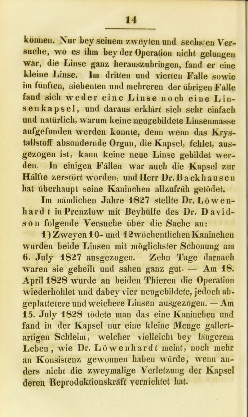 können. Nur key seinem zweyten und seclislen Ver- suche, wo es ihm bey der Operation nicht gelungen war, die Linse ganz lierauszubringen, fand er eine kleine Linse. Im dritten und vierten Falle sowie im fünften, siebenten und mehreren der übrigen Fälle fand sich weder eine Linse noch eine Lin- senkapsel, und daraus erklärt sich sehr einfach und natürlich, warum keine iieugebildete Linsenmasse aufgefundeii werden konnte, denn wenn das Krys- tallstoff absoiidernde Organ, die Kapsel, fehlet, aus- gezogen ist, kann keine neue Linse gebildet wer- den. In einigen Fällen war auch die Kapsel zur Hälfte zerstört worden, und Herr Dr. Backhausen hat überhaupt seine Kaiiincheii allzufrüh getödet. Im nämlichen Jahre 1827 stellte Dr. Löwen- hardt inPrenzlow mit ßeyhülfe des Dr. David- son folgende Versuche über die Sache an: 1) Zweyen 10- und 12 wöchentlichen Kaninchen wurden beide Linsen mit möglichster Schonung am 6. July 1827 ausgezogen. Zehn Tage darnach waren sie geheilt und sahen ganz gut- — Ara 18. April 1828 wurde an beiden Thieren die Operation wiederhohlet und dabey vier neugebildete, jedoch ab- geplattetere und weichere Linsen ausgezogen. — Am 15. July 1828 tödete mau das eine Kaninchen und fand in der Kapsel nur eine kleine Menge gallert- artigen Schleim, welcher vielleicht bey längerem Leben, wie Dr. Löwenhardt meint, noch mehr an Konsistenz gewonnen haben würde, wenn an- ders nicht die zweymalige Verletzung der Kapsel deren Beproduktionskräft vernichtet hat.