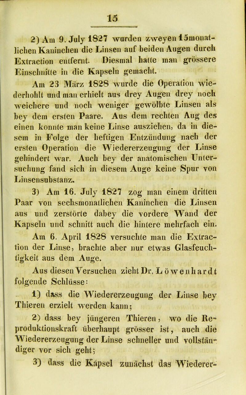 2) Am 9.Julyl827 wurden zweyeu ISmoiiat- ]iclieii Kaiiinclieii die Linsen auf beiden Augen durch Extraction entfernt. Diesmal hatte mau grössere Einschnitte in die Kapseln gemacht. Am 23 März 1828 wurde die Operation wle- derholilt und man erhielt aus drey Augen drey noch weichere und noch weniger gewölbte Linsen als bey dem ersten Paare. Aus dem rechten Aug des einen konnte man keine Linse ausziehen, da in die- sem in Folge der heftigen Entzündung nach der ersten Operation die Wiedererzeugung der Linse gehindert war. Auch bey der anatomischen Unter- suchung fand sich in diesem Auge keine Spur von Linsensubstanz. 3) Am 16. July 1827 zog man einem dritten Paar von sechsmonatlichen Kaninchen die Linsen aus und zerstörte dabey die vordere Wand der Kapseln und schnitt auch die hintere mehrfach ein. Am 6. April 1828 versuchte man die Extrac- tion der Linse, brachte aber nur etwas Glasfeuch- tigkeit aus dem Auge. Aus diesen Versuchen zieht Dr. L ö w e n h a r d t folgende Schlüsse: 1) dass die Wiedererzeuguiig der Linse bey Thieren erzielt werden kann; 2) dass bey jüngeren Thieren, wo die Re- produktionskraft überhaupt grösser ist, auch die Wiedererzeugung der Linse schneller und vollstän- diger vor sich geht; 3) dass die Kapsel zunächst das Wiederer-