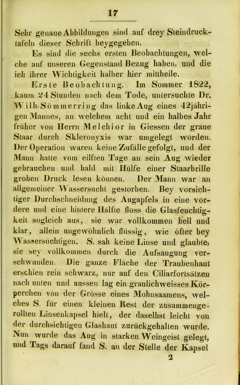 Sehr genaue Abbildungen sind auf drey Steindruck- tafeln dieser Schrift beygegeben. Es sind die sechs ersten Beobachtungen, wel- che auf unseren Gegenstand Bezug haben, und die ich ihrer Wichtigkeit halber hier mittheile. Erste Beobachtung. Im Sommer 1822, kaum 24 Stunden nach dem Tode, untersuchte Dr. Wilh-Sö mm erring das linke Aug eines 42jähri- gen Mannes, an welchem acht und ein halbes Jahr früher von Herrn Melchior in Giessen der graue Staar durch Skleronyxis war umgelegt worden. Der Operation Avaren keine Zufälle gefolgt, und der Mann hatte vom eilften Tage an sein Aug wieder gebrauchen und bald mit Hülfe einer Staarbrille groben Druck lesen können. Der Mann war an allgemeiner Wassersucht gestorben. Bey vorsich- tiger Durchschneidung des Augapfels in eine vor- dere und eine hintere Hälfte floss die Glasfeuchtig- keit sogleich aus, sie war vollkommen hell und klar, allein ungewöhnlich flüssig, wie öfter bey Wassersüchtigen. S. sah keine Linse und glaubte, sie sey vollkommen durch die Aufsaugung ver- schwunden. Die ganze Fläche der Traubenhaut erschien rein schwarz, nur auf den Ciliarfortsätzen nach unten und aussen lag ein graulichweisses Kör- perchen von der Grösse eines Mohnsaamens, wel- ches S. für einen kleinen Rest der zusammenge- rollten Linsenkapsel hielt, der daselbst leicht von der durchsichtigen Glashaut zurückgehalten wurde. Nun wurde das Aug in starken Weingeist gelegt, und Tags darauf fand S. au der Stelle der Kapsel 2