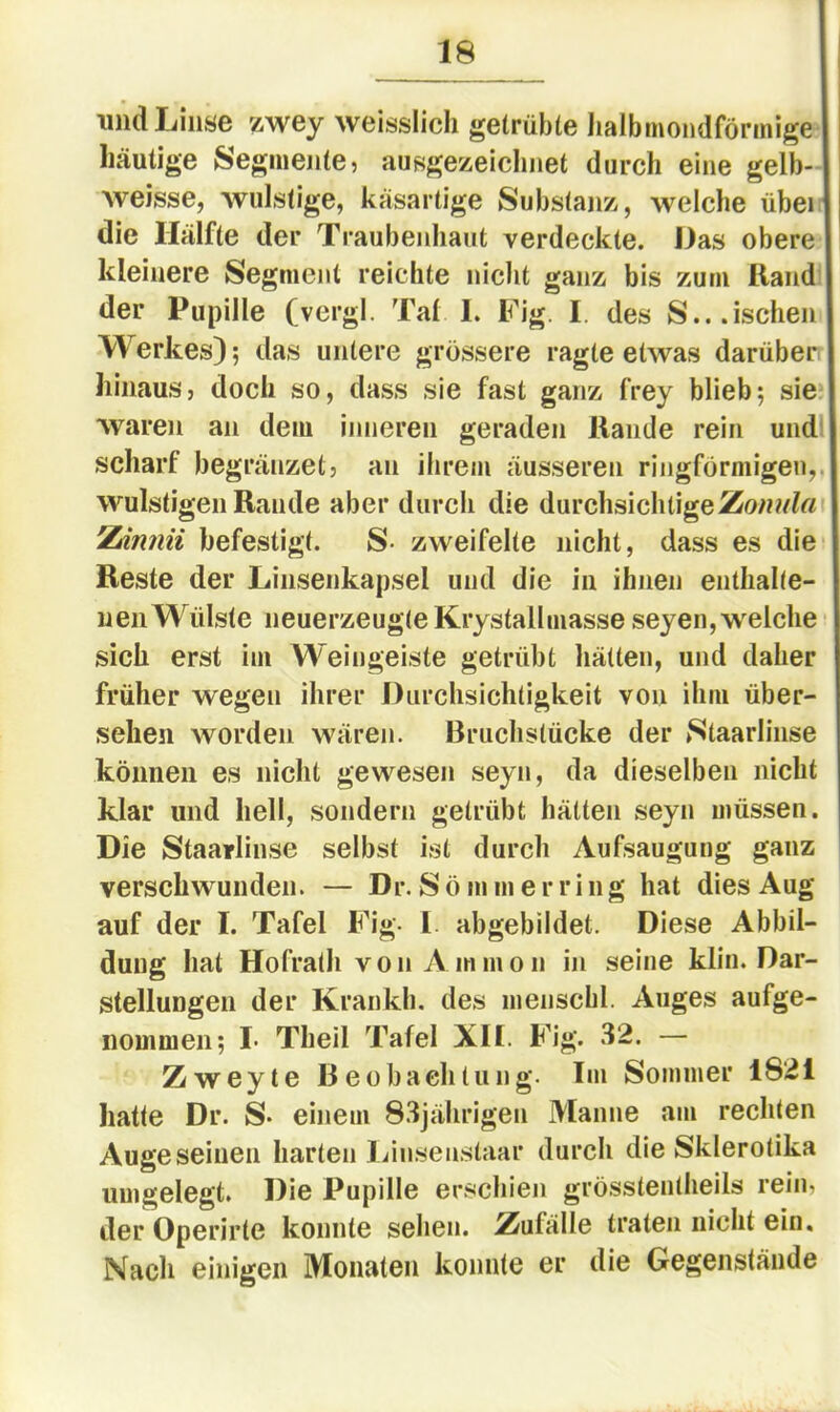 lind Linse zwey weisslich getrübte Iialbmondförmige häutige Segmente5 ausgezeiclinet durch eine gelb- weisse, wulstige, käsartige Substajiz, welche über die Hälfte der Traubenhaut verdeckte. Das obere kleinere Segment reichte nicht ganz bis zum Rand der Pupille (vergl. Tat 1. Fig. I. des S...ischen Werkes); das untere grössere ragte etwas darüber hinaus, doch so, dass sie fast ganz frey blieb; sie waren an dem inneren geraden Rande rein und scharf begränzet, an ilirem äusseren ringförmigen,, wulstigen Rande aber durch die durchsichtige Zdnnii befestigt. S- zweifelte nicht, dass es die Reste der Liiisenkapsel und die in ihnen enthalte- nen Wülste neuerzeugte Krystallmasse seyen, welche sich erst im Weingeiste getrübt hätten, und daher früher wegen ihrer Durchsichtigkeit von ihm über- sehen worden wären. Bruchstücke der Ntaarlinse können es nicht gewesen seyn, da dieselben nicht klar und hell, sondern getrübt hätten seyn müssen. Die Staarlinse selbst ist durch Aufsaugung ganz verschwunden. — Dr. Sö mmerring hat dies Aug auf der I. Tafel Fig- I abgebildet. Diese Abbil- dung hat Hofrath vo 11 Amm0n in seine klin. Dar- stellungen der Kraiikh. des nienschl. Auges aufge- nommen; !• Theil Tafel XH. Fig. 32. — Zweyte Beobachtung. Im Sommer 1821 hatte Dr. S* einem 83jährigen Manne am rechten Auge seinen harten Linseustaar durch die Skierotika umgelegt. Die Pupille erschien grösstenlheils rein, der Operirte konnte sehen. Zufälle traten nicht ein. Nach einigen Monaten konnte er die Gegenstände
